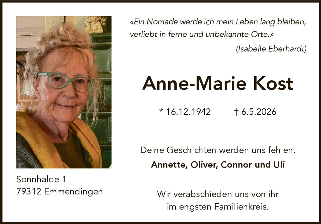 <p>«Ein Nomade werde ich mein Leben lang bleiben, verliebt in ferne und unbekannte Orte.»<br>(Isabelle Eberhardt)</p><p><strong>Anne-Marie Kost</strong></p><p>* 16.12.1942 † 6.5.2026</p><p>Deine Geschichten werden uns fehlen.<br><strong>Annette, Oliver, Connor und Uli</strong></p><p>Wir verabschieden uns von ihr im engsten Familienkreis.</p><p>Sonnhalde 1<br>79312 Emmendingen</p>