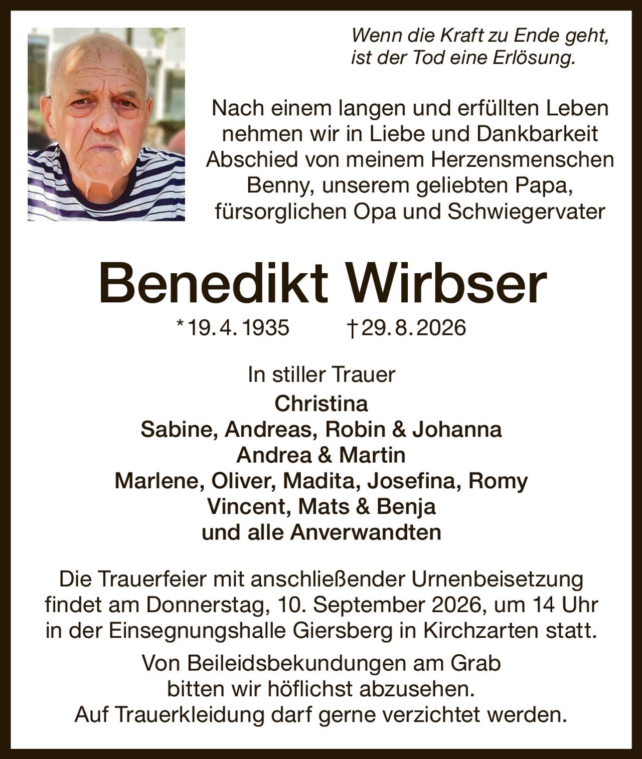 <p><i>Wenn die Kraft zu Ende geht, ist der Tod eine Erlösung.</i></p>

<p>Nach einem langen und erfüllten Leben nehmen wir in Liebe und Dankbarkeit Abschied von meinem Herzensmenschen<br>Benny, unserem geliebten Papa, fürsorglichen Opa und Schwiegervater</p>

<p><strong>Benedikt Wirbser</strong> * 19. 4. 1935 † 29. 8. 2026</p>

<p>In stiller Trauer<br>Christina<br>Sabine, Andreas, Robin & Johanna<br>Andrea & Martin<br>Marlene, Oliver, Madita, Josefina, Romy<br>Vincent, Mats & Benja<br>und alle Anverwandten</p>

<p>Die Trauerfeier mit anschließender Urnenbeisetzung findet am Donnerstag, 10. September 2026, um 14 Uhr in der Einsegnungshalle Giersberg in Kirchzarten statt.</p>

<p>Von Beileidsbekundungen am Grab bitten wir höflichst abzusehen.<br>Auf Trauer­kleidung darf gerne verzichtet werden.</p>