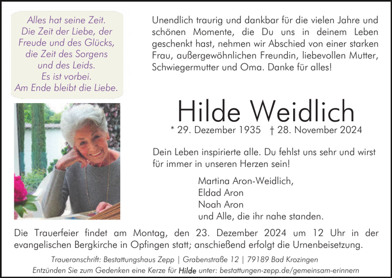 <p>Alles hat seine Zeit.<br />Die Zeit der Liebe, der<br />Freude und des Glücks,<br />die Zeit des Sorgens<br />und des Leids.<br />Es ist vorbei.<br />Am Ende bleibt die Liebe.</p><p>Unendlich traurig und dankbar für die vielen Jahre und<br />schönen Momente, die Du uns in deinem Leben<br />geschenkt hast, nehmen wir Abschied von einer starken<br />Frau, außergewöhnlichen Freundin, liebevollen Mutter,<br />Schwiegermutter und Oma. Danke für alles!</p><p>Hilde Weidlich</p><p>* 29. Dezember 1935 † 28. November 2024<br />Dein Leben inspirierte alle. Du fehlst uns sehr und wirst<br />für immer in unseren Herzen sein!<br />Martina Aron-Weidlich,<br />Eldad Aron<br />Noah Aron<br />und Alle, die ihr nahe standen.<br />Die Trauerfeier findet am Montag, den 23. Dezember 2024 um 12 Uhr in der<br />evangelischen Bergkirche in Opfingen statt; anschießend erfolgt die Urnenbeisetzung.<br />Traueranschrift: Bestattungshaus Zepp | Grabenstraße 12 | 79189 Bad Krozingen<br />Entzünden Sie zum Gedenken eine Kerze für<br />unter: bestattungen-zepp.de/gemeinsam-erinnern</p>