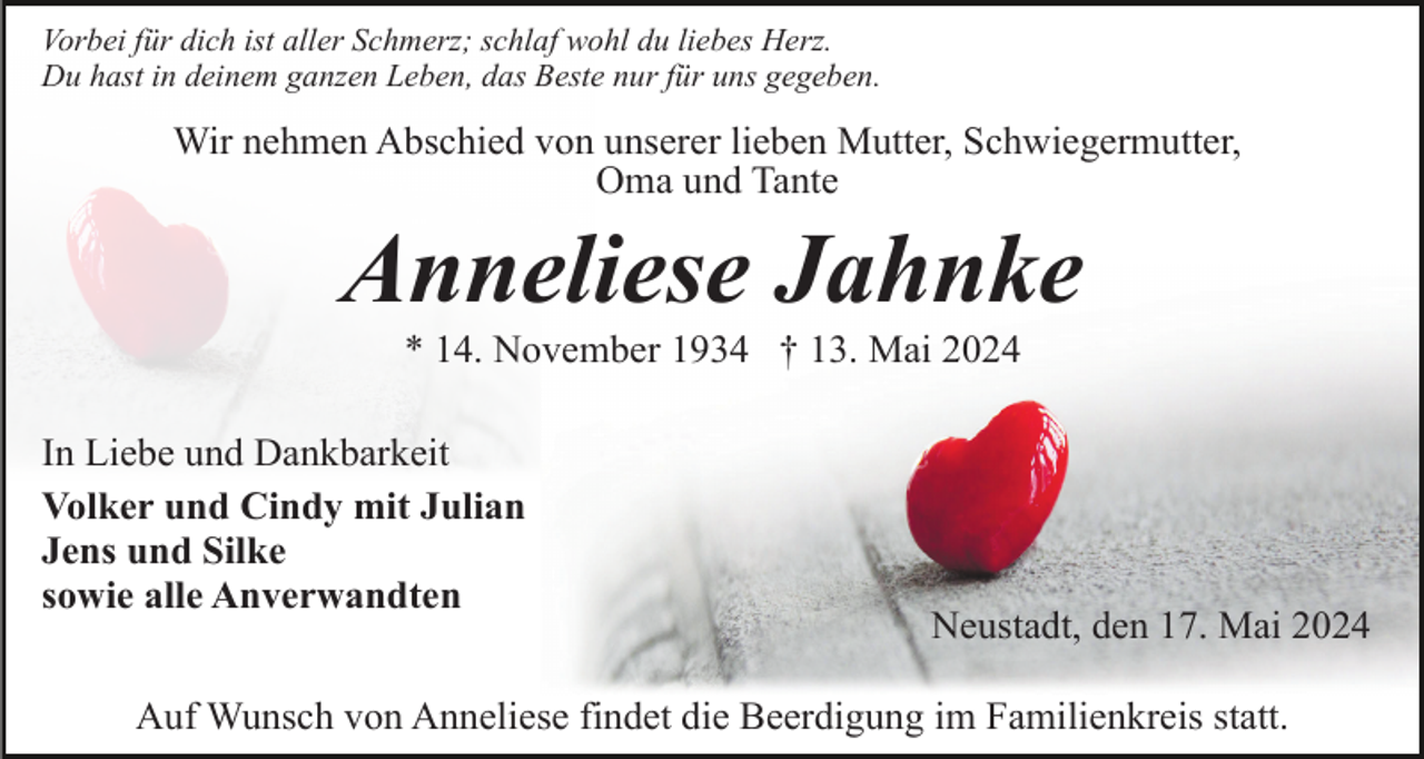 <p>Vorbei für dich ist aller Schmerz; schlaf wohl du liebes Herz.<br />Du hast in deinem ganzen Leben, das Beste nur für uns gegeben.</p><p>Wir nehmen Abschied von unserer lieben Mutter, Schwiegermutter,<br />Oma und Tante</p><p>Anneliese Jahnke<br />* 14. November 1934 † 13. Mai 2024<br />In Liebe und Dankbarkeit<br />Volker und Cindy mit Julian<br />Jens und Silke<br />sowie alle Anverwandten</p><p>Neustadt, den 17. Mai 2024</p><p>Auf Wunsch von Anneliese findet die Beerdigung im Familienkreis statt.</p>