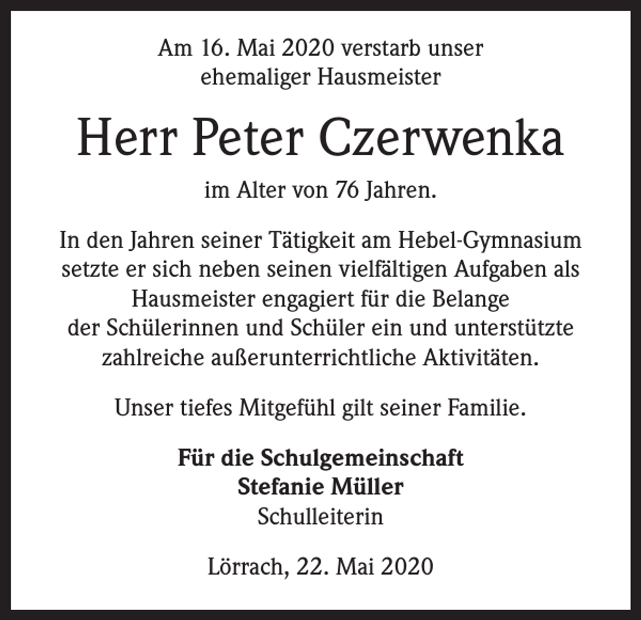 <p>Am 16. Mai 2020 verstarb unser<br />ehemaliger Hausmeister</p><p>Herr Peter Czerwenka<br />im Alter von 76 Jahren.<br />In den Jahren seiner Tätigkeit am Hebel-Gymnasium<br />setzte er sich neben seinen vielfältigen Aufgaben als<br />Hausmeister engagiert für die Belange<br />der Schülerinnen und Schüler ein und unterstützte<br />zahlreiche außerunterrichtliche Aktivitäten.<br />Unser tiefes Mitgefühl gilt seiner Familie.<br />Für die Schulgemeinschaft<br />Stefanie Müller<br />Schulleiterin<br />Lörrach, 22. Mai 2020</p>