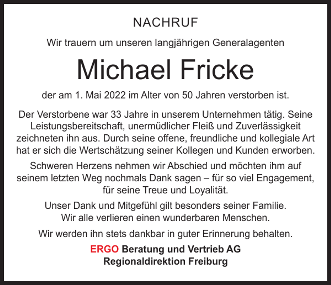 <p>NACHRUF<br />Wir trauern um unseren langjährigen Generalagenten</p><p>Michael Fricke</p><p>der am 1. Mai 2022 im Alter von 50 Jahren verstorben ist.<br />Der Verstorbene war 33 Jahre in unserem Unternehmen tätig. Seine<br />Leistungsbereitschaft, unermüdlicher Fleiß und Zuverlässigkeit<br />zeichneten ihn aus. Durch seine offene, freundliche und kollegiale Art<br />hat er sich die Wertschätzung seiner Kollegen und Kunden erworben.<br />Schweren Herzens nehmen wir Abschied und möchten ihm auf<br />seinem letzten Weg nochmals Dank sagen – für so viel Engagement,<br />für seine Treue und Loyalität.<br />Unser Dank und Mitgefühl gilt besonders seiner Familie.<br />Wir alle verlieren einen wunderbaren Menschen.<br />Wir werden ihn stets dankbar in guter Erinnerung behalten.<br />ERGO Beratung und Vertrieb AG<br />Regionaldirektion Freiburg</p>
