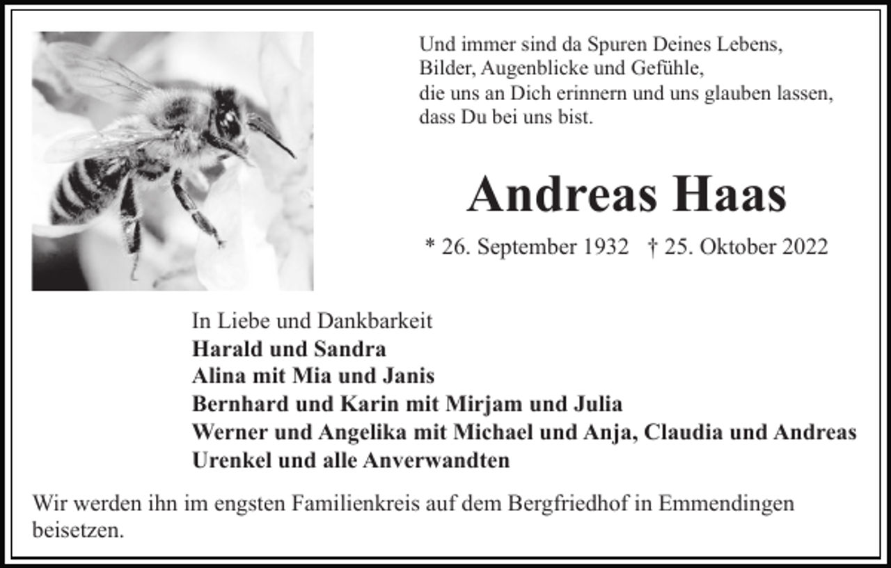 <p>Und immer sind da Spuren Deines Lebens,<br />Bilder, Augenblicke und Gefühle,<br />die uns an Dich erinnern und uns glauben lassen,<br />dass Du bei uns bist.</p><p>Andreas Haas<br />* 26. September 1932 † 25. Oktober 2022<br />In Liebe und Dankbarkeit<br />Harald und Sandra<br />Alina mit Mia und Janis<br />Bernhard und Karin mit Mirjam und Julia<br />Werner und Angelika mit Michael und Anja, Claudia und Andreas<br />Urenkel und alle Anverwandten<br />Wir werden ihn im engsten Familienkreis auf dem Bergfriedhof in Emmendingen<br />beisetzen.</p>