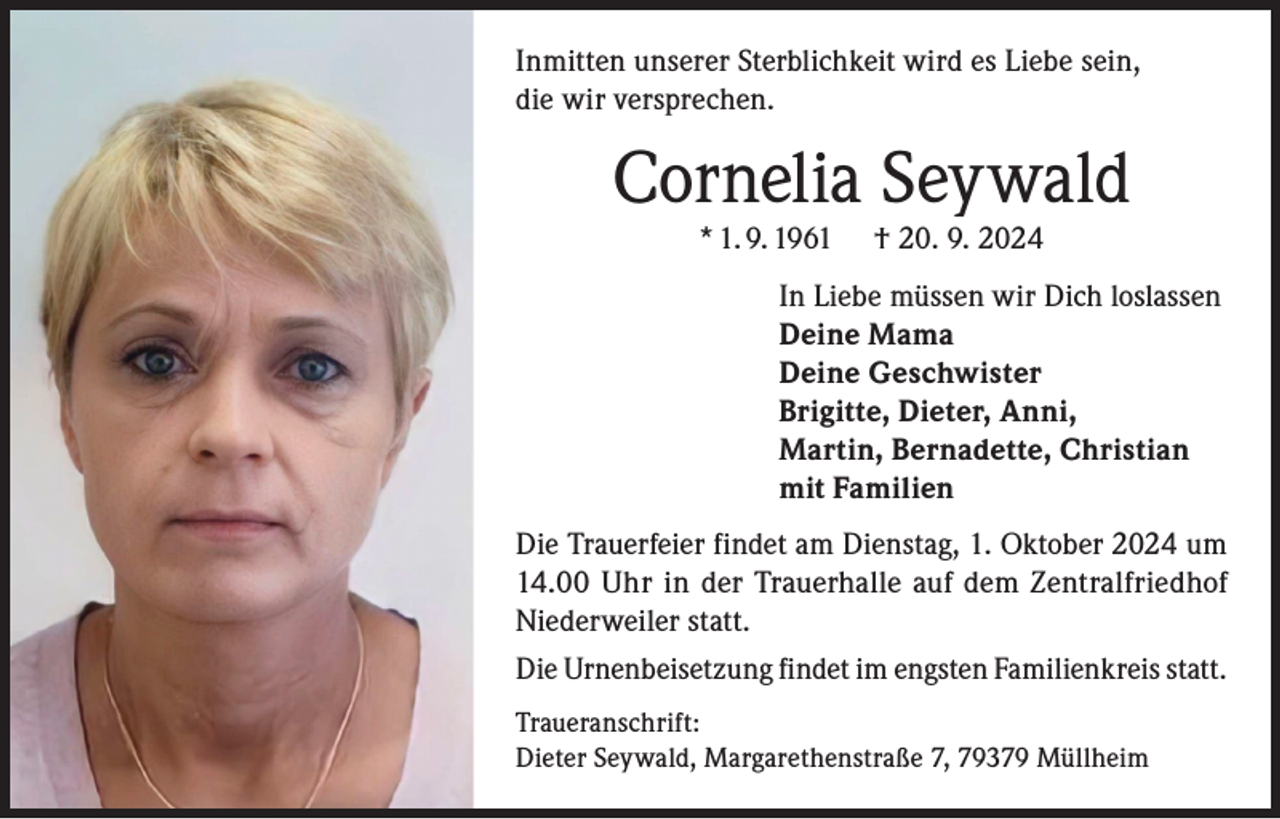 <p>Inmitten unserer Sterblichkeit wird es Liebe sein,<br />die wir versprechen.</p><p>Cornelia Seywald<br />* 1. 9. 1961</p><p>† 20. 9. 2024</p><p>In Liebe müssen wir Dich loslassen<br />Deine Mama<br />Deine Geschwister<br />Brigitte, Dieter, Anni,<br />Martin, Bernadette, Christian<br />mit Familien<br />Die Trauerfeier findet am Dienstag, 1. Oktober 2024 um<br />14.00 Uhr in der Trauerhalle auf dem Zentralfriedhof<br />Niederweiler statt.<br />Die Urnenbeisetzung findet im engsten Familienkreis statt.<br />Traueranschrift:<br />Dieter Seywald, Margarethenstraße 7, 79379 Müllheim</p>
