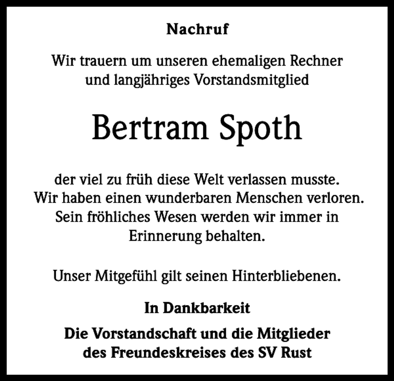 <p>Nachruf<br />Wir trauern um unseren ehemaligen Rechner<br />und langjähriges Vorstandsmitglied</p><p>Bertram Spoth<br />der viel zu früh diese Welt verlassen musste.<br />Wir haben einen wunderbaren Menschen verloren.<br />Sein fröhliches Wesen werden wir immer in<br />Erinnerung behalten.<br />Unser Mitgefühl gilt seinen Hinterbliebenen.<br />In Dankbarkeit<br />Die Vorstandschaft und die Mitglieder<br />des Freundeskreises des SV Rust</p>