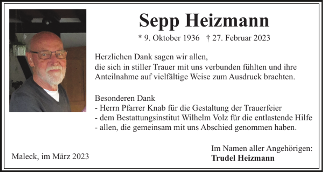 <p>Sepp Heizmann<br />* 9. Oktober 1936 † 27. Februar 2023<br />Herzlichen Dank sagen wir allen,<br />die sich in stiller Trauer mit uns verbunden fühlten und ihre<br />Anteilnahme auf vielfältige Weise zum Ausdruck brachten.<br />Besonderen Dank<br />- Herrn Pfarrer Knab für die Gestaltung der Trauerfeier<br />- dem Bestattungsinstitut Wilhelm Volz für die entlastende Hilfe<br />- allen, die gemeinsam mit uns Abschied genommen haben.<br />Maleck, im März 2023</p><p>Im Namen aller Angehörigen:<br />Trudel Heizmann</p>