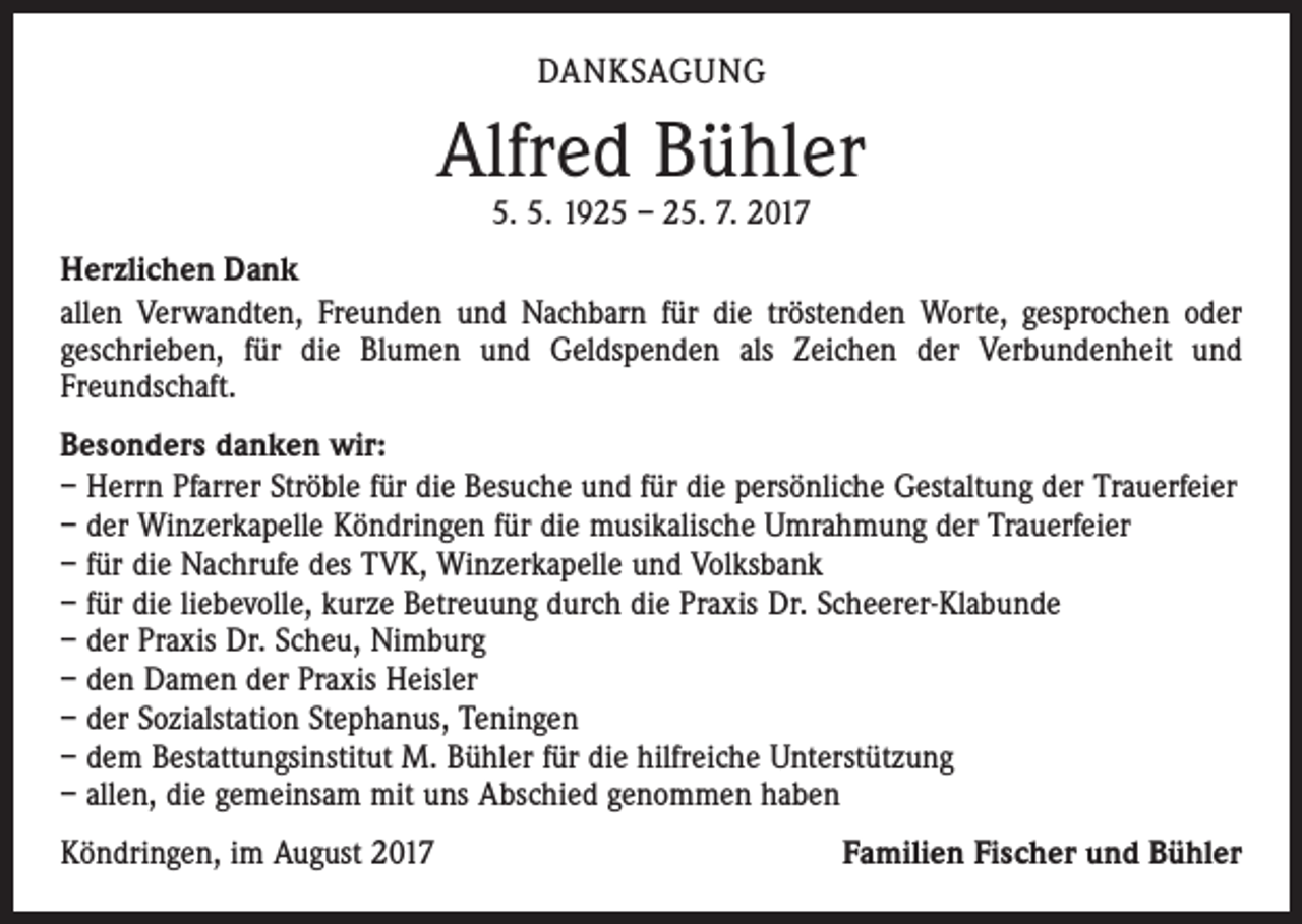 <p>DANKSAGUNG</p><p>Alfred Bühler<br />5. 5. 1925 – 25. 7. 2017</p><p>Herzlichen Dank<br />allen Verwandten, Freunden und Nachbarn für die tröstenden Worte, gesprochen oder<br />geschrieben, für die Blumen und Geldspenden als Zeichen der Verbundenheit und<br />­Freundschaft.<br />Besonders danken wir:<br />– Herrn Pfarrer Ströble für die Besuche und für die persönliche Gestaltung der Trauerfeier<br />– der Winzerkapelle Köndringen für die musikalische Umrahmung der Trauerfeier<br />– für die Nachrufe des TVK, Winzerkapelle und Volksbank<br />– für die liebevolle, kurze Betreuung durch die Praxis Dr. Scheerer-Klabunde<br />– der Praxis Dr. Scheu, Nimburg<br />– den Damen der Praxis Heisler<br />– der Sozialstation Stephanus, Teningen<br />– dem Bestattungsinstitut M. Bühler für die hilfreiche Unterstützung<br />– allen, die gemeinsam mit uns Abschied genommen haben<br />Köndringen, im August 2017</p><p>Familien Fischer und Bühler</p>