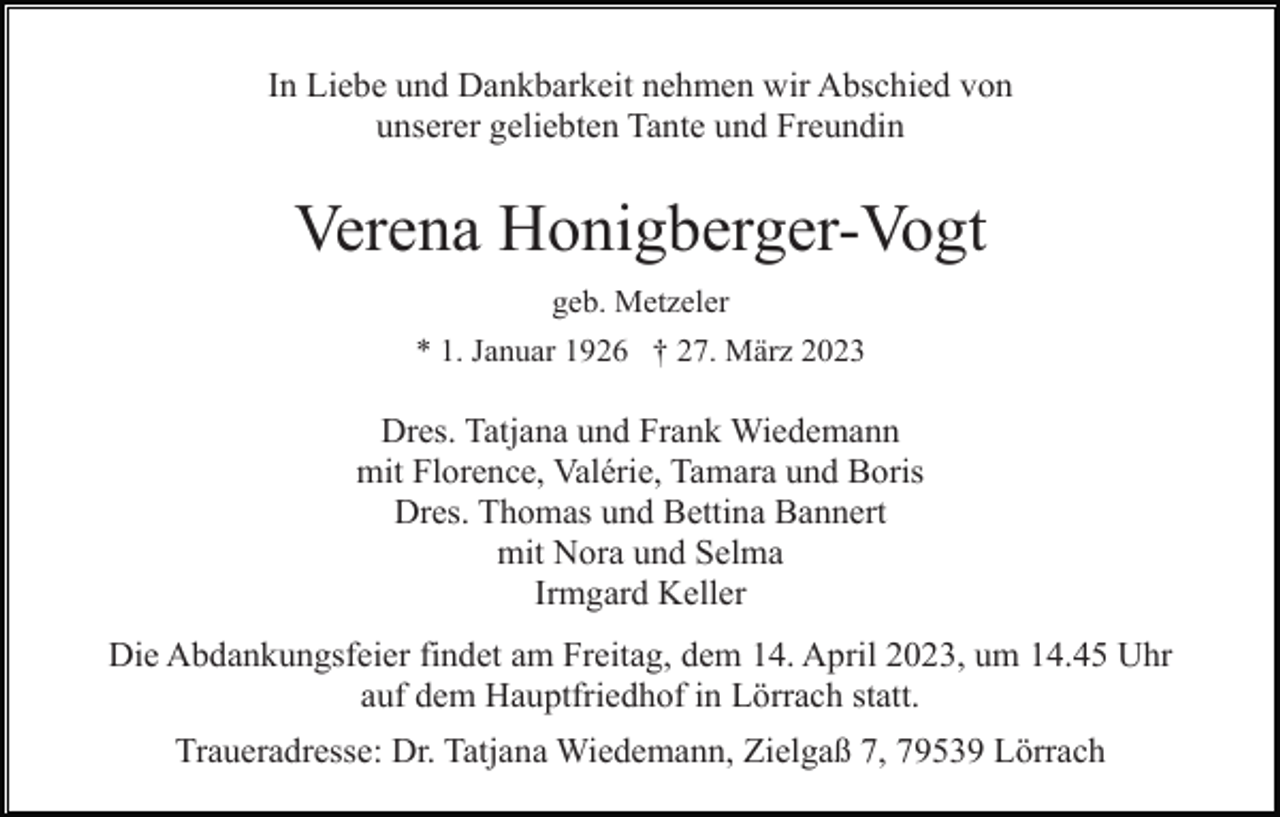 <p>In Liebe und Dankbarkeit nehmen wir Abschied von<br />unserer geliebten Tante und Freundin</p><p>Verena Honigberger-Vogt<br />geb. Metzeler<br />* 1. Januar 1926 † 27. März 2023</p><p>Dres. Tatjana und Frank Wiedemann<br />mit Florence, Valérie, Tamara und Boris<br />Dres. Thomas und Bettina Bannert<br />mit Nora und Selma<br />Irmgard Keller<br />Die Abdankungsfeier findet am Freitag, dem 14. April 2023, um 14.45 Uhr<br />auf dem Hauptfriedhof in Lörrach statt.<br />Traueradresse: Dr. Tatjana Wiedemann, Zielgaß 7, 79539 Lörrach</p>