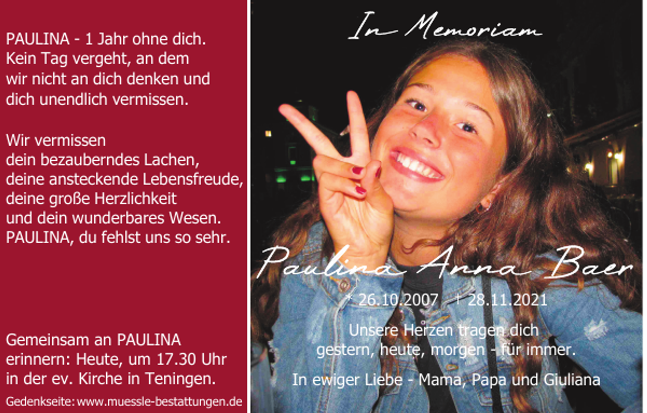 <p>PAULINA - 1 Jahr ohne dich.<br />Kein Tag vergeht, an dem<br />wir nicht an dich denken und<br />dich unendlich vermissen.<br />Wir vermissen<br />dein bezauberndes Lachen,<br />deine ansteckende Lebensfreude,<br />deine große Herzlichkeit<br />und dein wunderbares Wesen.<br />PAULINA, du fehlst uns so sehr.</p><p>* 26.10.2007 † 28.11.2021<br />Gemeinsam an PAULINA<br />erinnern: Heute, um 17.30 Uhr<br />in der ev. Kirche in Teningen.<br />Gedenkseite: www.muessle-bestattungen.de</p><p>Unsere Herzen tragen dich<br />gestern, heute, morgen - für immer.<br />In ewiger Liebe - Mama, Papa und Giuliana</p>