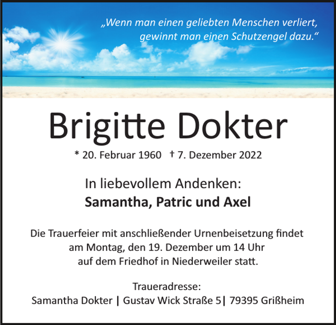 <p>„Wenn man einen geliebten Menschen verliert,<br />gewinnt man einen Schutzengel dazu.“</p><p>Brigitte Dokter<br />* 20. Februar 1960 † 7. Dezember 2022</p><p>In liebevollem Andenken:<br />Samantha, Patric und Axel<br />Die Trauerfeier mit anschließender Urnenbeisetzung ﬁndet<br />am Montag, den 19. Dezember um 14 Uhr<br />auf dem Friedhof in Niederweiler statt.<br />Traueradresse:<br />Samantha Dokter | Gustav Wick Straße 5| 79395 Grißheim</p>
