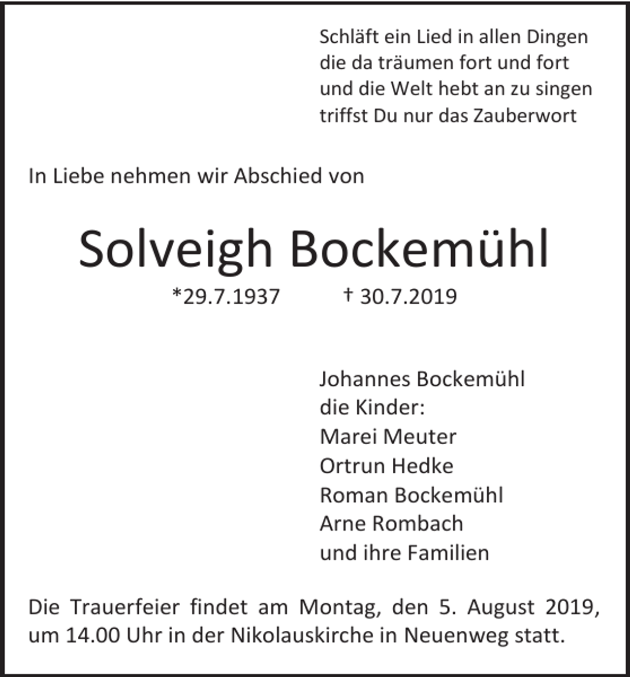 <p>Schläft ein Lied in allen Dingen<br />die da träumen fort und fort<br />und die Welt hebt an zu singen<br />triffst Du nur das Zauberwort</p><p>In Liebe nehmen wir Abschied von</p><p>Solveigh Bockemühl<br />*29.7.1937</p><p>† 30.7.2019</p><p>Johannes Bockemühl<br />die Kinder:<br />Marei Meuter<br />Ortrun Hedke<br />Roman Bockemühl<br />Arne Rombach<br />und ihre Familien<br />Die Trauerfeier findet am Montag, den 5. August 2019,<br />um 14.00 Uhr in der Nikolauskirche in Neuenweg statt.</p>
