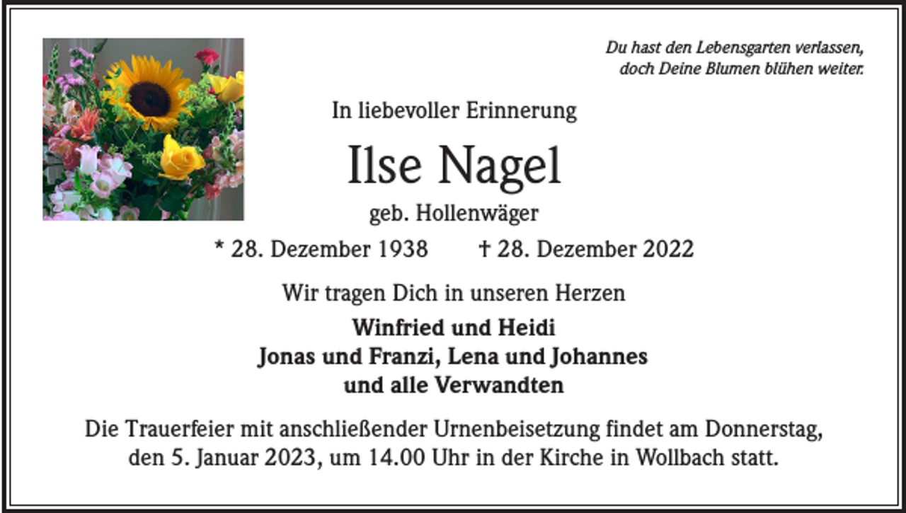 <p>Du hast den Lebensgarten verlassen,<br />doch Deine Blumen blühen weiter.</p><p>In liebevoller Erinnerung</p><p>Ilse Nagel<br />geb. Hollenwäger<br />* 28. Dezember 1938 † 28. Dezember 2022<br />Wir tragen Dich in unseren Herzen<br />Winfried und Heidi<br />Jonas und Franzi, Lena und Johannes<br />und alle Verwandten<br />Die Trauerfeier mit anschließender Urnenbeisetzung findet am Donnerstag,<br />den 5. Januar 2023, um 14.00 Uhr in der Kirche in Wollbach statt.</p>