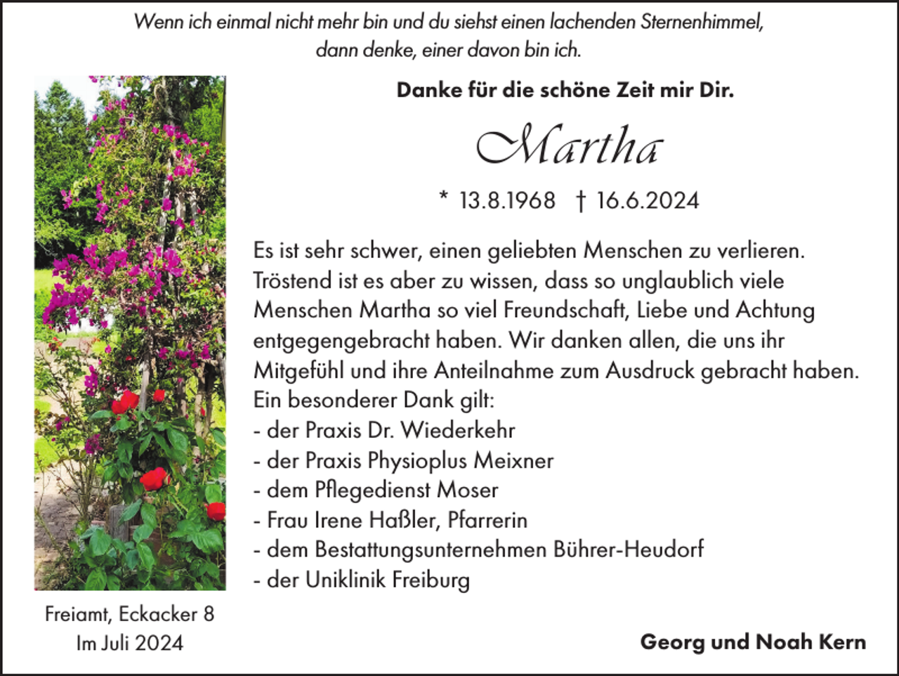 <p>Wenn ich einmal nicht mehr bin und du siehst einen lachenden Sternenhimmel,<br />dann denke, einer davon bin ich.<br />Danke für die schöne Zeit mir Dir.</p><p>Martha<br />* 13.8.1968 † 16.6.2024<br />Es ist sehr schwer, einen geliebten Menschen zu verlieren.<br />Tröstend ist es aber zu wissen, dass so unglaublich viele<br />Menschen Martha so viel Freundschaft, Liebe und Achtung<br />entgegengebracht haben. Wir danken allen, die uns ihr<br />Mitgefühl und ihre Anteilnahme zum Ausdruck gebracht haben.<br />Ein besonderer Dank gilt:<br />- der Praxis Dr. Wiederkehr<br />- der Praxis Physioplus Meixner<br />- dem Pflegedienst Moser<br />- Frau Irene Haßler, Pfarrerin<br />- dem Bestattungsunternehmen Bührer-Heudorf<br />- der Uniklinik Freiburg<br />Freiamt, Eckacker 8<br />Im Juli 2024</p><p>Georg und Noah Kern</p>