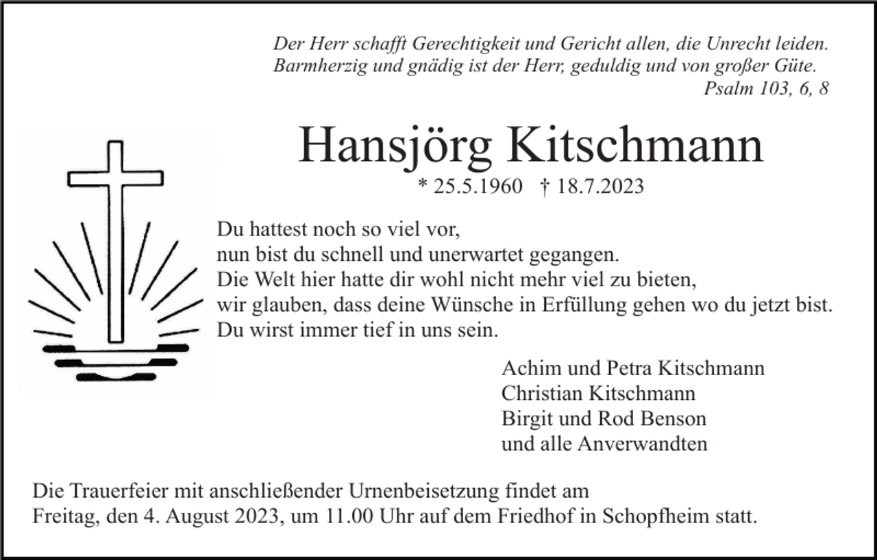 <p>Der Herr schafft Gerechtigkeit und Gericht allen, die Unrecht leiden.<br />Barmherzig und gnädig ist der Herr, geduldig und von großer Güte.<br />Psalm 103, 6, 8</p><p>Hansjörg Kitschmann<br />* 25.5.1960 † 18.7.2023<br />Du hattest noch so viel vor,<br />nun bist du schnell und unerwartet gegangen.<br />Die Welt hier hatte dir wohl nicht mehr viel zu bieten,<br />wir glauben, dass deine Wünsche in Erfüllung gehen wo du jetzt bist.<br />Du wirst immer tief in uns sein.<br />Achim und Petra Kitschmann<br />Christian Kitschmann<br />Birgit und Rod Benson<br />und alle Anverwandten<br />Die Trauerfeier mit anschließender Urnenbeisetzung findet am<br />Freitag, den 4. August 2023, um 11.00 Uhr auf dem Friedhof in Schopfheim statt.</p>