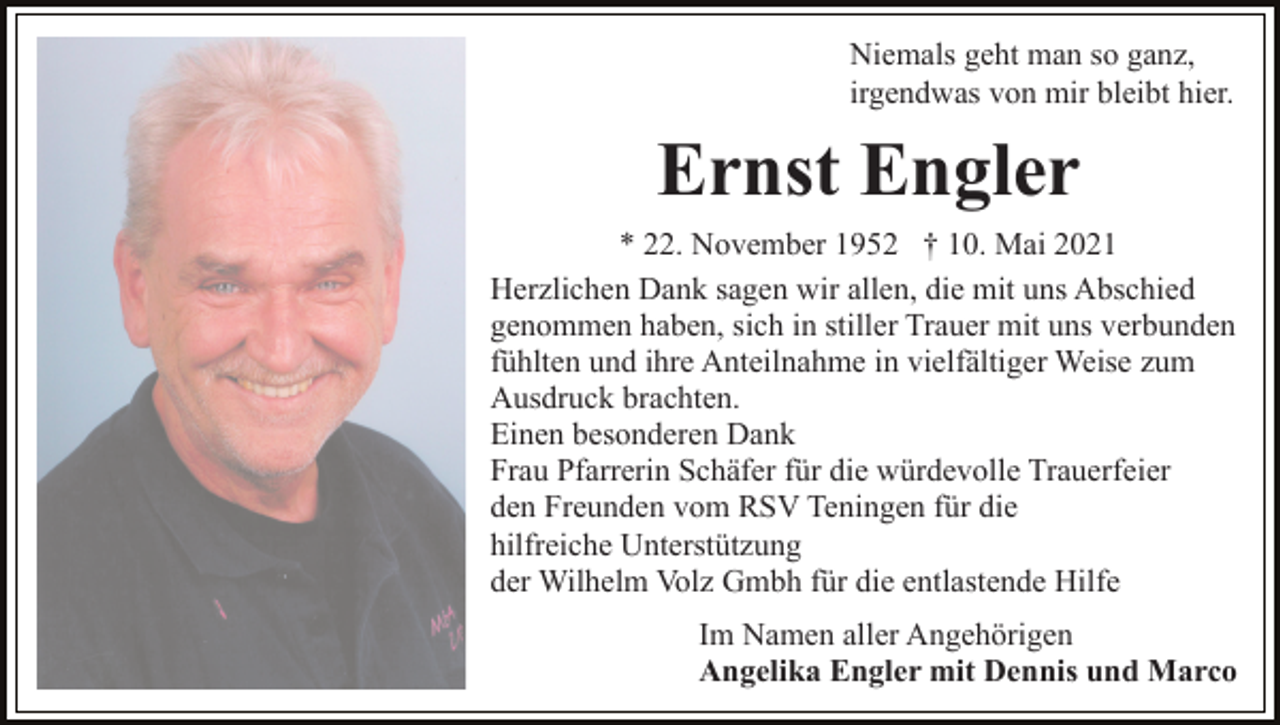 <p>Niemals geht man so ganz,<br />irgendwas von mir bleibt hier.</p><p>Ernst Engler<br />* 22. November 1952 † 10. Mai 2021<br />Herzlichen Dank sagen wir allen, die mit uns Abschied<br />genommen haben, sich in stiller Trauer mit uns verbunden<br />fühlten und ihre Anteilnahme in vielfältiger Weise zum<br />Ausdruck brachten.<br />Einen besonderen Dank<br />Frau Pfarrerin Schäfer für die würdevolle Trauerfeier<br />den Freunden vom RSV Teningen für die<br />hilfreiche Unterstützung<br />der Wilhelm Volz Gmbh für die entlastende Hilfe<br />Im Namen aller Angehörigen<br />Angelika Engler mit Dennis und Marco</p>