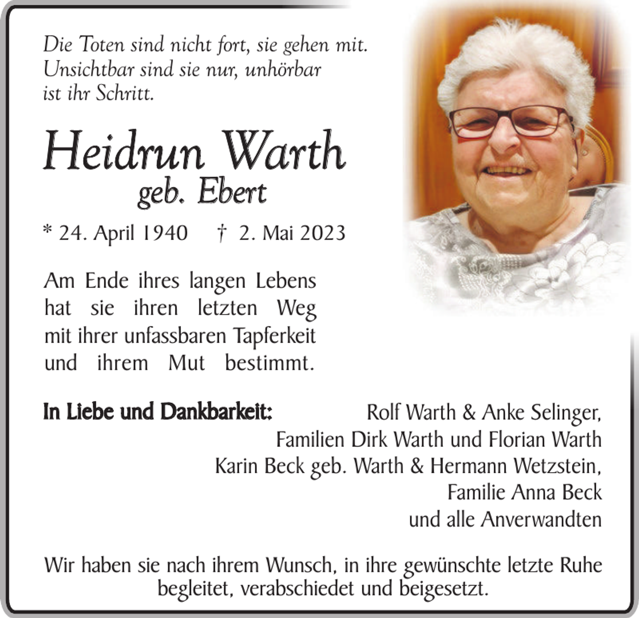 <p>Die Toten sind nicht fort, sie gehen mit.<br />Unsichtbar sind sie nur, unhörbar<br />ist ihr Schritt.</p><p>Heidrun Warth<br />geb. Ebert</p><p>* 24. April 1940</p><p>† 2. Mai 2023</p><p>Am Ende ihres langen Lebens<br />hat sie ihren letzten Weg<br />mit ihrer unfassbaren Tapferkeit<br />und ihrem Mut bestimmt.<br />In Liebe und Dankbarkeit:</p><p>Rolf Warth &amp; Anke Selinger,<br />Familien Dirk Warth und Florian Warth<br />Karin Beck geb. Warth &amp; Hermann Wetzstein,<br />Familie Anna Beck<br />und alle Anverwandten</p><p>Wir haben sie nach ihrem Wunsch, in ihre gewünschte letzte Ruhe<br />begleitet, verabschiedet und beigesetzt.</p>