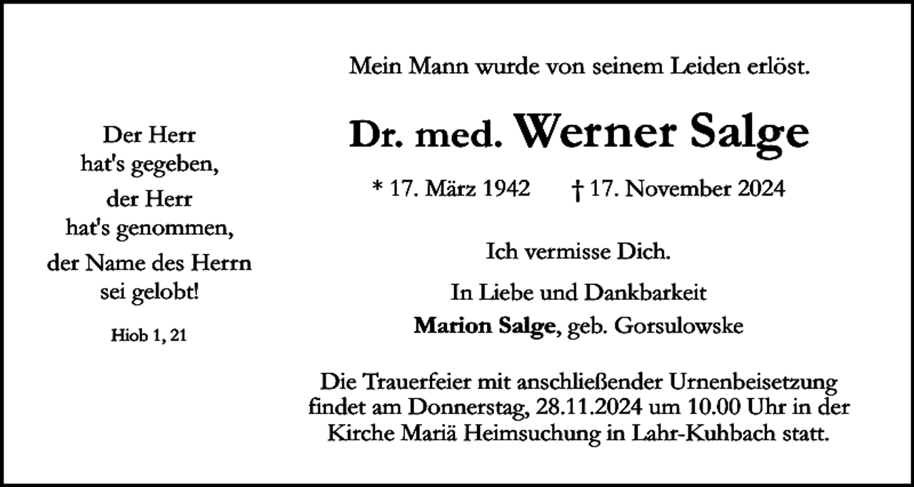 <p>Mein Mann wurde von seinem Leiden erlöst.<br />Der Herr<br />hat's gegeben,<br />der Herr<br />hat's genommen,<br />der Name des Herrn<br />sei gelobt!<br />Hiob 1, 21</p><p>Dr. med. Werner<br />* 17. März 1942</p><p>Salge</p><p>† 17. November 2024</p><p>Ich vermisse Dich.<br />In Liebe und Dankbarkeit<br />Marion Salge, geb. Gorsulowske<br />Die Trauerfeier mit anschließender Urnenbeisetzung<br />findet am Donnerstag, 28.11.2024 um 10.00 Uhr in der<br />Kirche Mariä Heimsuchung in Lahr-Kuhbach statt.</p>