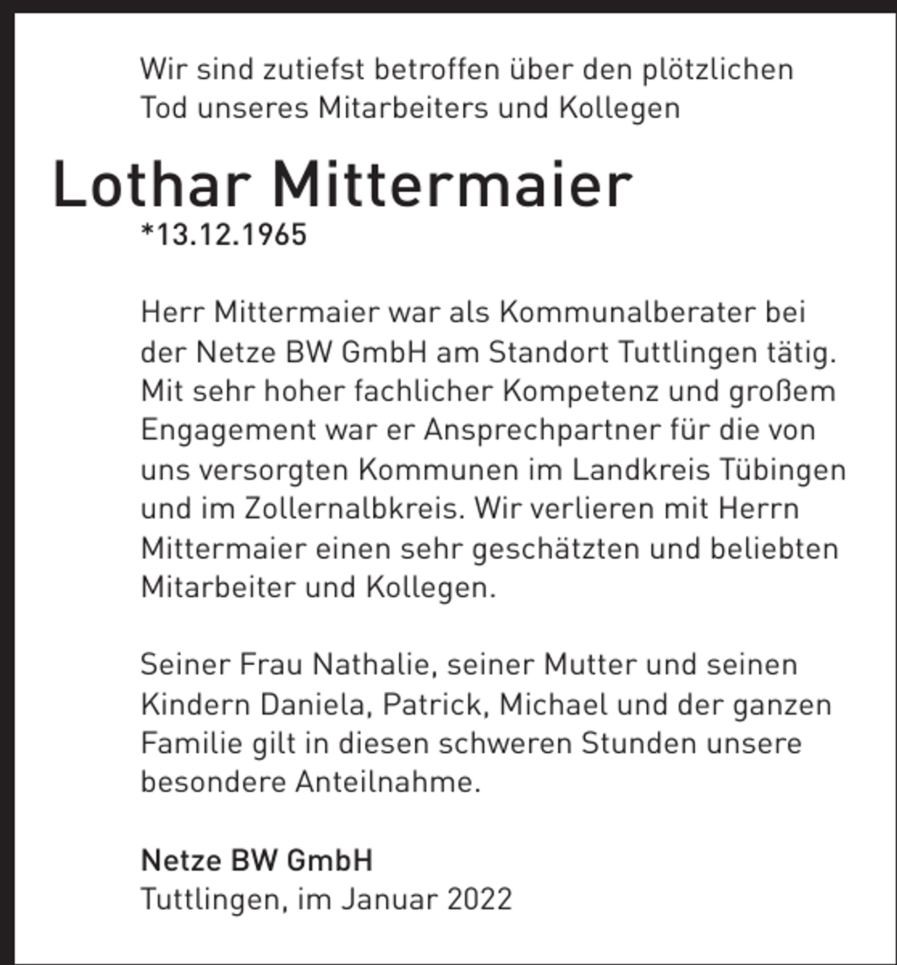 <p>Wir sind zutiefst betroffen über den plötzlichen<br />Tod unseres Mitarbeiters und Kollegen</p><p>Lothar Mittermaier<br />*13.12.1965<br />Herr Mittermaier war als Kommunalberater bei<br />der Netze BW GmbH am Standort Tuttlingen tätig.<br />Mit sehr hoher fachlicher Kompetenz und großem<br />Engagement war er Ansprechpartner für die von<br />uns versorgten Kommunen im Landkreis Tübingen<br />und im Zollernalbkreis. Wir verlieren mit Herrn<br />Mittermaier einen sehr geschätzten und beliebten<br />Mitarbeiter und Kollegen.<br />Seiner Frau Nathalie, seiner Mutter und seinen<br />Kindern Daniela, Patrick, Michael und der ganzen<br />Familie gilt in diesen schweren Stunden unsere<br />besondere Anteilnahme.<br />Netze BW GmbH<br />Tuttlingen, im Januar 2022</p>