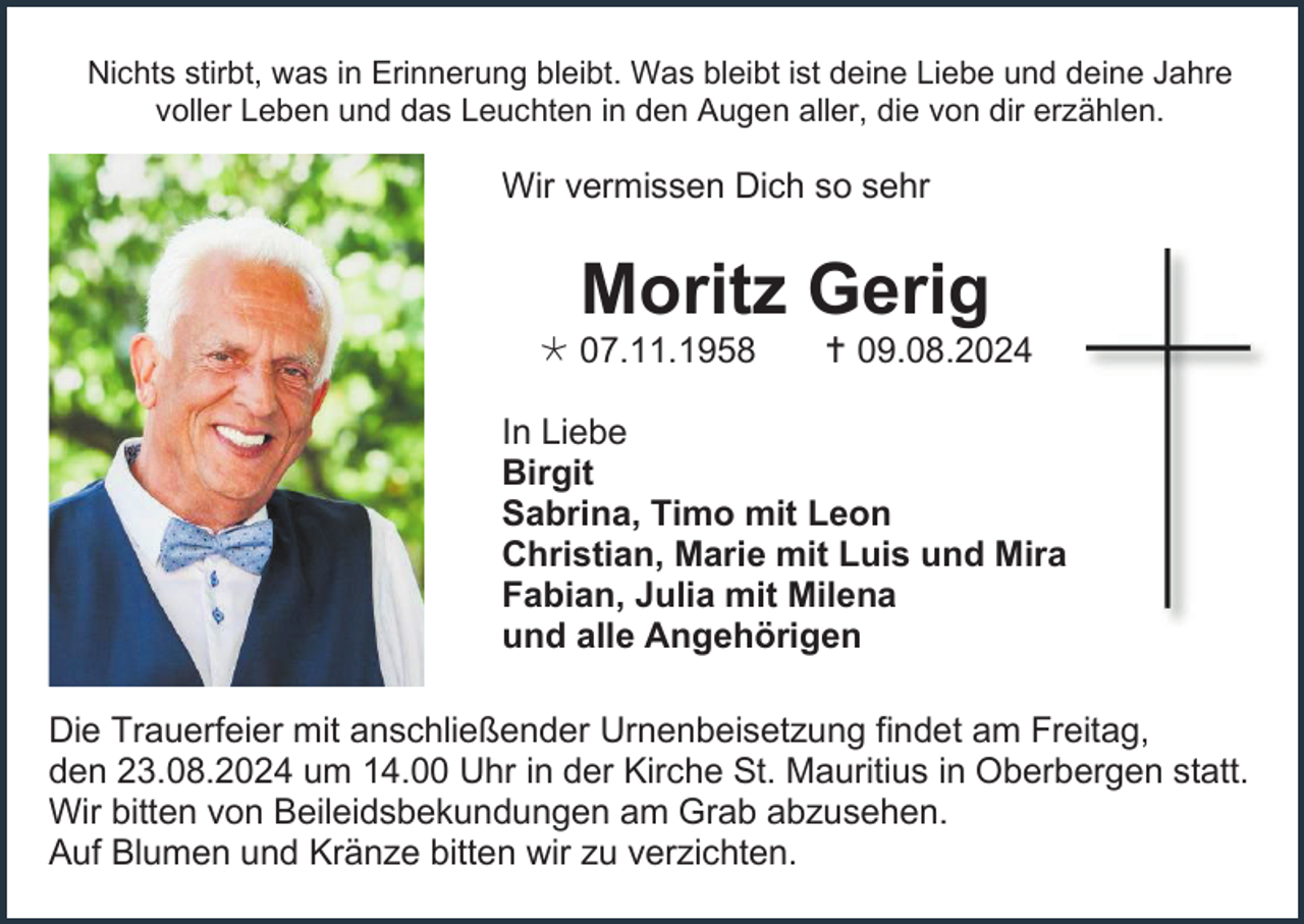 <p>Nichts stirbt, was in Erinnerung bleibt. Was bleibt ist deine Liebe und deine Jahre<br />voller Leben und das Leuchten in den Augen aller, die von dir erzählen.</p><p>Wir vermissen Dich so sehr</p><p>Moritz Gerig<br /> 07.11.1958</p><p> 09.08.2024</p><p>In Liebe<br />Birgit<br />Sabrina, Timo mit Leon<br />Christian, Marie mit Luis und Mira<br />Fabian, Julia mit Milena<br />und alle Angehörigen<br />Die Trauerfeier mit anschließender Urnenbeisetzung findet am Freitag,<br />den 23.08.2024 um 14.00 Uhr in der Kirche St. Mauritius in Oberbergen statt.<br />Wir bitten von Beileidsbekundungen am Grab abzusehen.<br />Auf Blumen und Kränze bitten wir zu verzichten.</p>