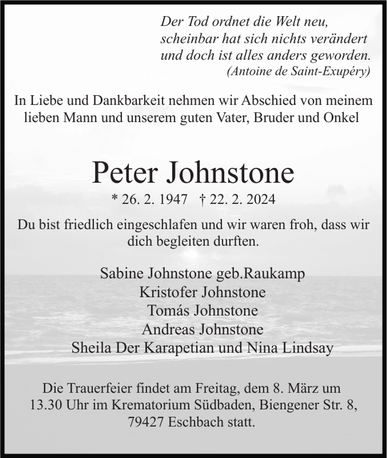 Der Tod ordnet die Welt neu,
scheinbar hat sich nichts verändert
und doch ist alles anders geworden.
(Antoine de Saint-Exupéry)
In Liebe und Dankbarkeit nehmen wir Abschied von meinem
lieben Mann und unserem guten Vater, Bruder und Onkel
Peter Johnstone
* 26. 2. 1947 † 22. 2. 2024
Du bist friedlich eingeschlafen und wir waren froh, dass wir
dich begleiten durften.
Sabine Johnstone geb.Raukamp
Kristofer Johnstone
Tomás Johnstone
Andreas Johnstone
Sheila Der Karapetian und Nina Lindsay
Die Trauerfeier findet am Freitag, dem 8. März um
13.30 Uhr im Krematorium Südbaden, Biengener Str. 8,
79427 Eschbach statt.