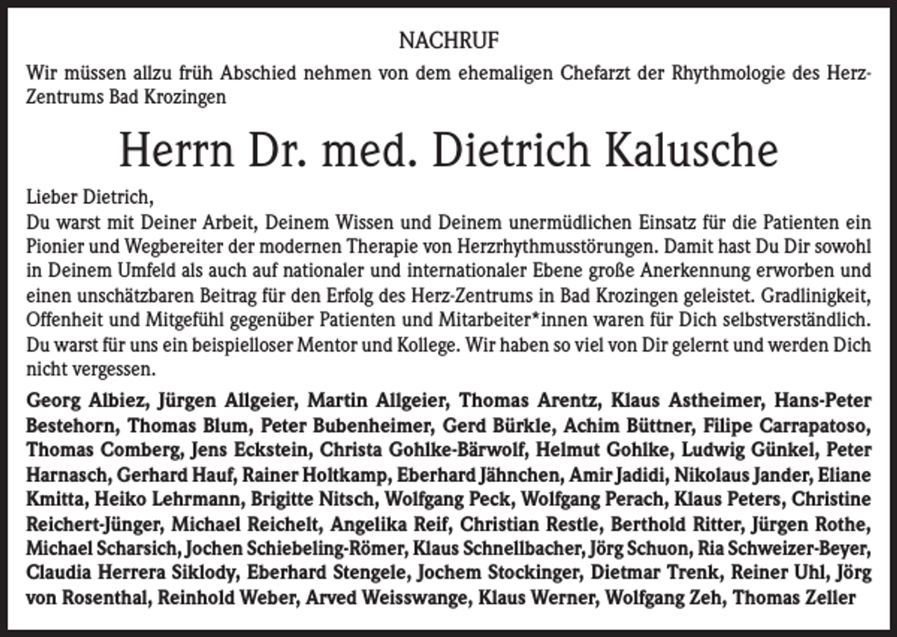 <p>NACHRUF<br />Wir müssen allzu früh Abschied nehmen von dem ehemaligen Chefarzt der Rhythmologie des HerzZentrums Bad Krozingen</p><p>Herrn Dr. med. Dietrich Kalusche<br />Lieber Dietrich,<br />Du warst mit Deiner Arbeit, Deinem Wissen und Deinem unermüdlichen Einsatz für die Patienten ein<br />Pionier und Wegbereiter der modernen Therapie von Herzrhythmusstörungen. Damit hast Du Dir sowohl<br />in Deinem Umfeld als auch auf nationaler und internationaler Ebene große Anerkennung erworben und<br />einen unschätzbaren Beitrag für den Erfolg des Herz-Zentrums in Bad Krozingen geleistet. Gradlinigkeit,<br />Offenheit und Mitgefühl gegenüber Patienten und Mitarbeiter*innen waren für Dich selbstverständlich.<br />Du warst für uns ein beispielloser Mentor und Kollege. Wir haben so viel von Dir gelernt und werden Dich<br />nicht vergessen.<br />Georg Albiez, Jürgen Allgeier, Martin Allgeier, Thomas Arentz, Klaus Astheimer, Hans-Peter<br />Bestehorn, Thomas Blum, Peter Bubenheimer, Gerd Bürkle, Achim Büttner, Filipe Carrapatoso,<br />Thomas Comberg, Jens Eckstein, Christa Gohlke-Bärwolf, Helmut Gohlke, Ludwig Günkel, Peter<br />Harnasch, Gerhard Hauf, Rainer Holtkamp, Eberhard Jähnchen, Amir Jadidi, Nikolaus Jander, Eliane<br />Kmitta, Heiko Lehrmann, Brigitte Nitsch, Wolfgang Peck, Wolfgang Perach, Klaus Peters, Christine<br />Reichert-Jünger, Michael Reichelt, Angelika Reif, Christian Restle, Berthold Ritter, Jürgen Rothe,<br />Michael Scharsich, Jochen Schiebeling-Römer, Klaus Schnellbacher, Jörg Schuon, Ria Schweizer-Beyer,<br />Claudia Herrera Siklody, Eberhard Stengele, Jochem Stockinger, Dietmar Trenk, Reiner Uhl, Jörg<br />von Rosenthal, Reinhold Weber, Arved Weisswange, Klaus Werner, Wolfgang Zeh, Thomas Zeller</p>
