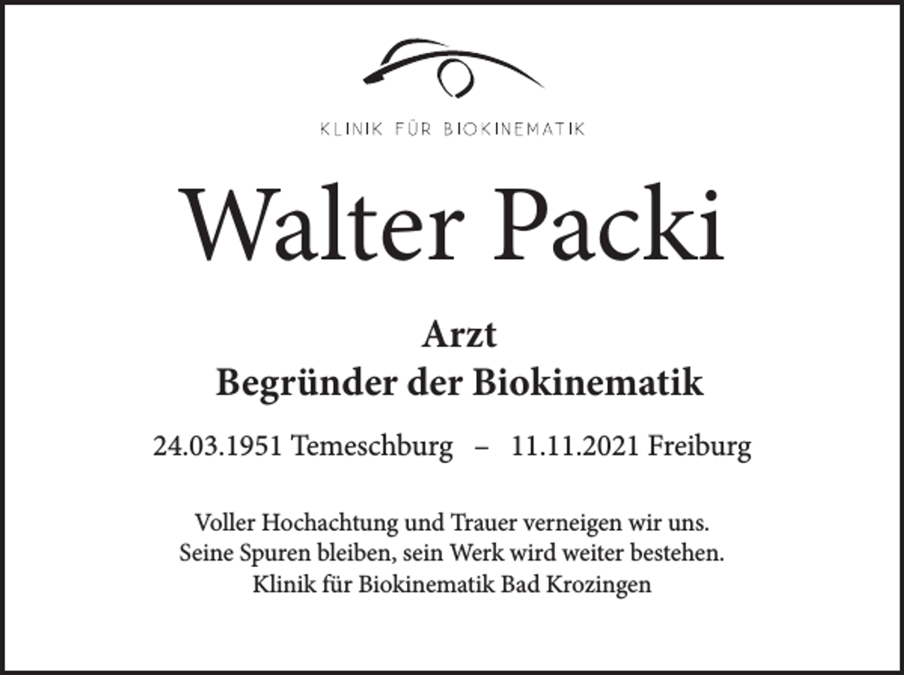 <p>Walter Packi<br />Arzt<br />Begründer der Biokinematik<br />24.03.1951 Temeschburg – 11.11.2021 Freiburg<br />Voller Hochachtung und Trauer verneigen wir uns.<br />Seine Spuren bleiben, sein Werk wird weiter bestehen.<br />Klinik für Biokinematik Bad Krozingen</p>