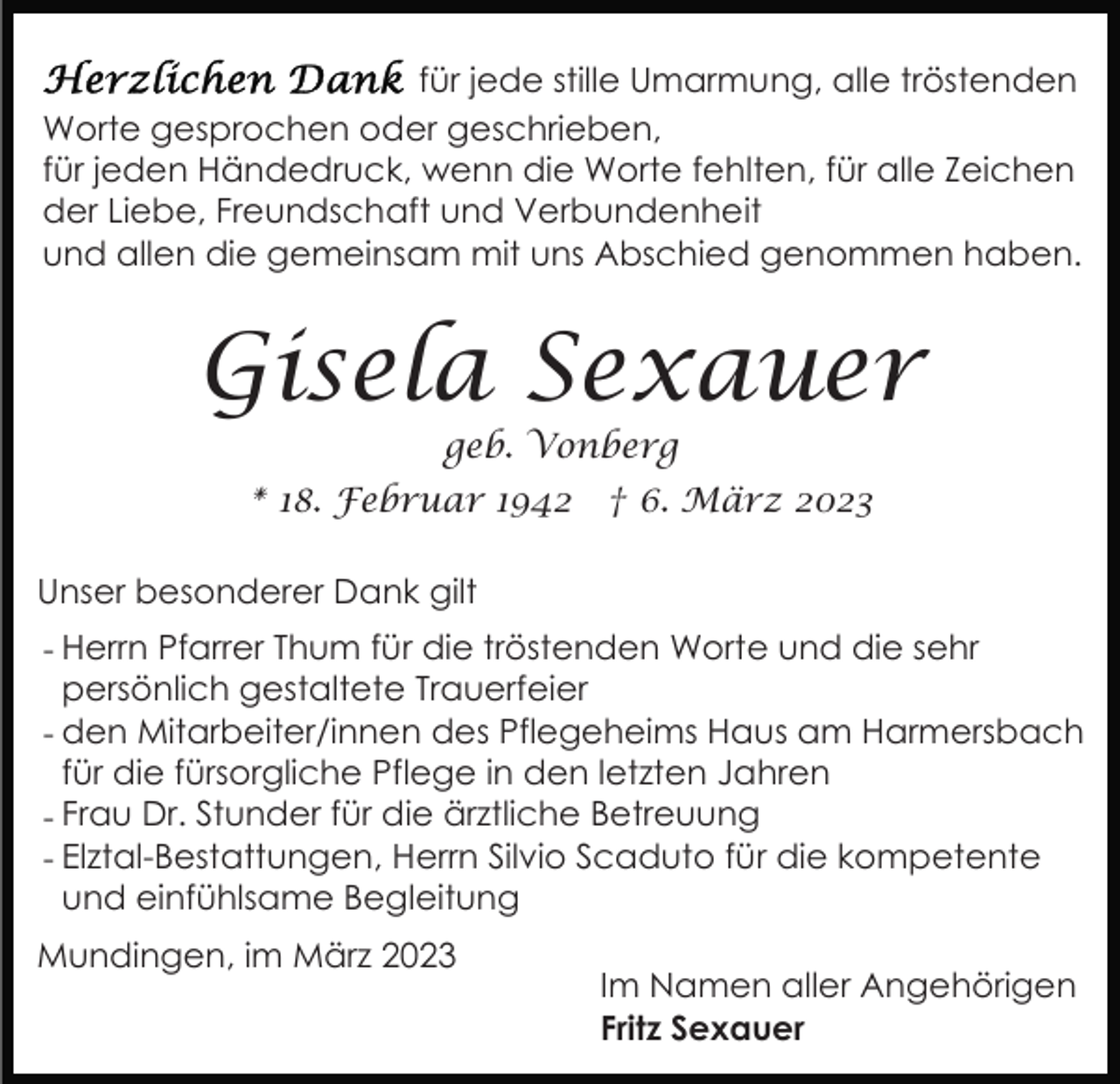 <p>für jede stille Umarmung, alle tröstenden<br />Worte gesprochen oder geschrieben,<br />für jeden Händedruck, wenn die Worte fehlten, für alle Zeichen<br />der Liebe, Freundschaft und Verbundenheit<br />und allen die gemeinsam mit uns Abschied genommen haben.</p><p>Gisela Sexauer<br />geb. Vonberg</p><p>* 18. Februar 1942</p><p>† 6. März 2023</p><p>Unser besonderer Dank gilt<br />- Herrn Pfarrer Thum für die tröstenden Worte und die sehr<br />persönlich gestaltete Trauerfeier<br />- den Mitarbeiter/innen des Pflegeheims Haus am Harmersbach<br />für die fürsorgliche Pflege in den letzten Jahren<br />- Frau Dr. Stunder für die ärztliche Betreuung<br />- Elztal-Bestattungen, Herrn Silvio Scaduto für die kompetente<br />und einfühlsame Begleitung<br />Mundingen, im März 2023</p><p>Im Namen aller Angehörigen<br />Fritz Sexauer</p>