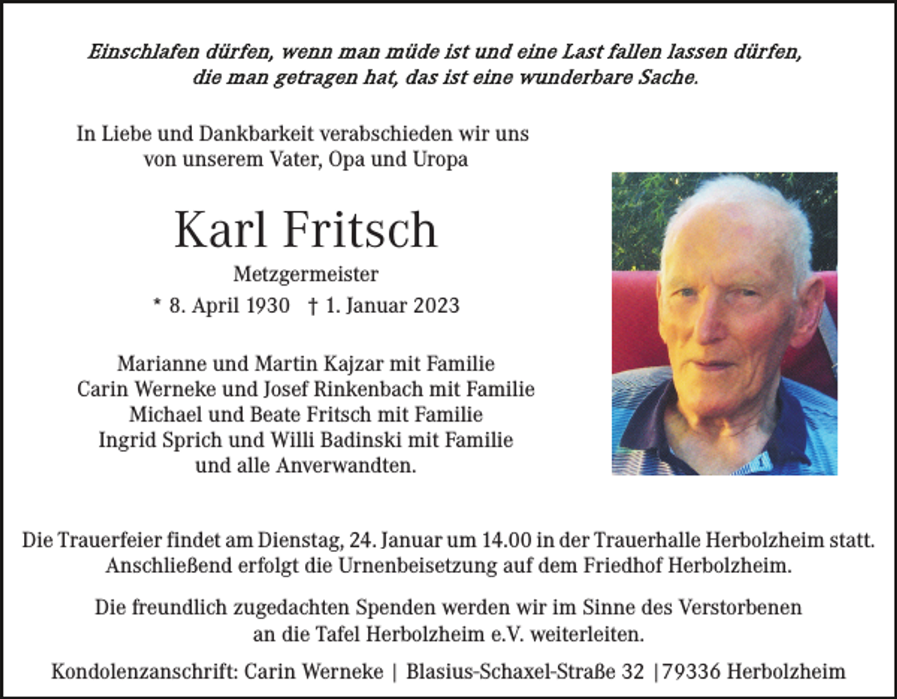 <p>In Liebe und Dankbarkeit verabschieden wir uns<br />von unserem Vater, Opa und Uropa</p><p>Karl Fritsch<br />Metzgermeister<br />* 8. April 1930 † 1. Januar 2023<br />Marianne und Martin Kajzar mit Familie<br />Carin Werneke und Josef Rinkenbach mit Familie<br />Michael und Beate Fritsch mit Familie<br />Ingrid Sprich und Willi Badinski mit Familie<br />und alle Anverwandten.<br />Die Trauerfeier findet am Dienstag, 24. Januar um 14.00 in der Trauerhalle Herbolzheim statt.<br />Anschließend erfolgt die Urnenbeisetzung auf dem Friedhof Herbolzheim.<br />Die freundlich zugedachten Spenden werden wir im Sinne des Verstorbenen<br />an die Tafel Herbolzheim e.V. weiterleiten.<br />Kondolenzanschrift: Carin Werneke | Blasius-Schaxel-Straße 32 |79336 Herbolzheim</p>