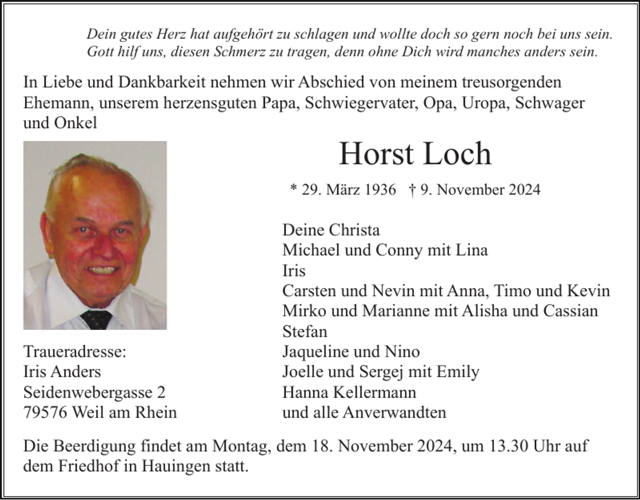 <p>Dein gutes Herz hat aufgehört zu schlagen und wollte doch so gern noch bei uns sein.<br />Gott hilf uns, diesen Schmerz zu tragen, denn ohne Dich wird manches anders sein.</p><p>In Liebe und Dankbarkeit nehmen wir Abschied von meinem treusorgenden<br />Ehemann, unserem herzensguten Papa, Schwiegervater, Opa, Uropa, Schwager<br />und Onkel</p><p>Horst Loch<br />* 29. März 1936 † 9. November 2024</p><p>Traueradresse:<br />Iris Anders<br />Seidenwebergasse 2<br />79576 Weil am Rhein</p><p>Deine Christa<br />Michael und Conny mit Lina<br />Iris<br />Carsten und Nevin mit Anna, Timo und Kevin<br />Mirko und Marianne mit Alisha und Cassian<br />Stefan<br />Jaqueline und Nino<br />Joelle und Sergej mit Emily<br />Hanna Kellermann<br />und alle Anverwandten</p><p>Die Beerdigung findet am Montag, dem 18. November 2024, um 13.30 Uhr auf<br />dem Friedhof in Hauingen statt.</p>