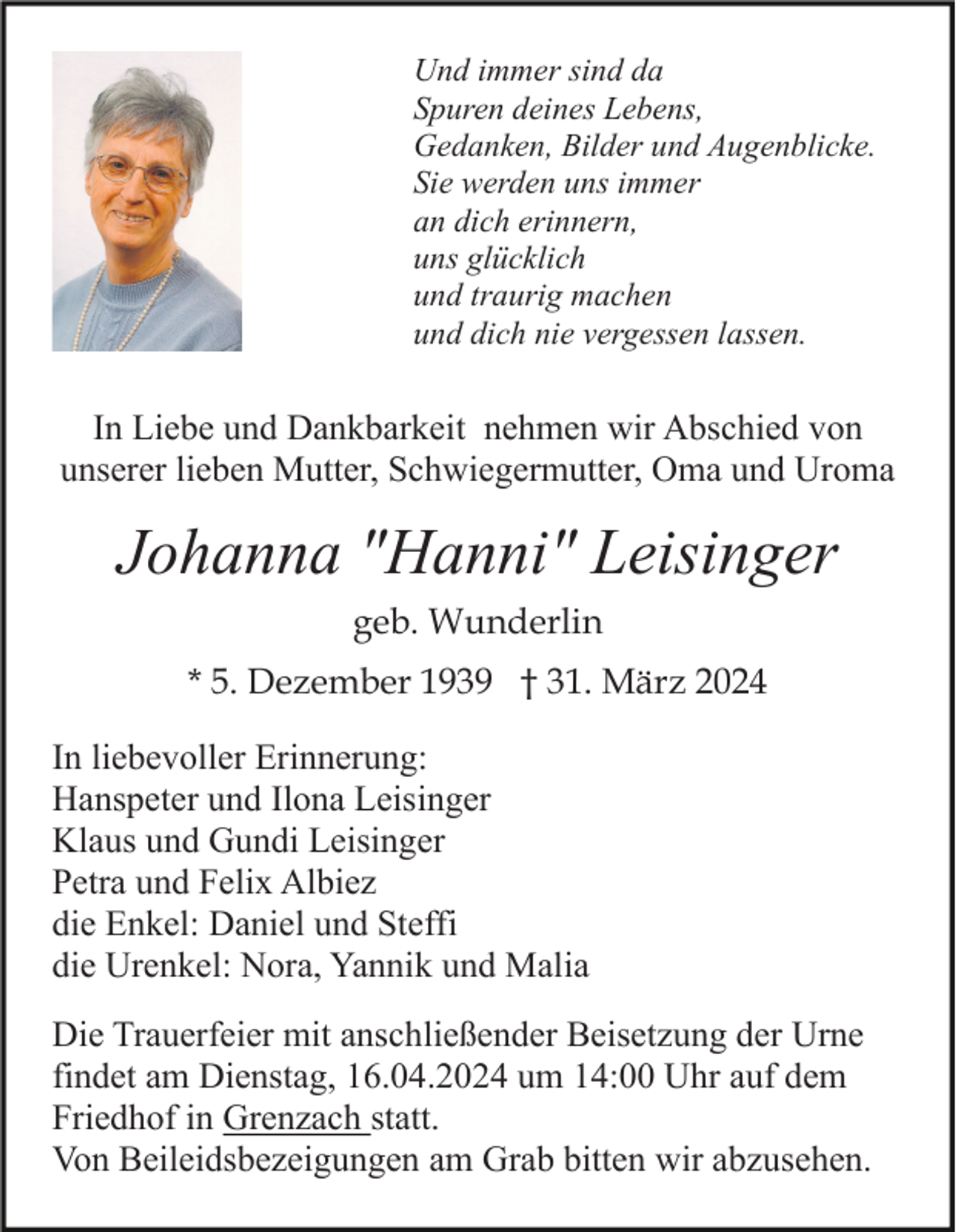 <p>Und immer sind da<br />Spuren deines Lebens,<br />Gedanken, Bilder und Augenblicke.<br />Sie werden uns immer<br />an dich erinnern,<br />uns glücklich<br />und traurig machen<br />und dich nie vergessen lassen.</p><p>In Liebe und Dankbarkeit nehmen wir Abschied von<br />unserer lieben Mutter, Schwiegermutter, Oma und Uroma</p><p>Johanna "Hanni" Leisinger<br />geb. Wunderlin<br />* 5. Dezember 1939 † 31. März 2024<br />In liebevoller Erinnerung:<br />Hanspeter und Ilona Leisinger<br />Klaus und Gundi Leisinger<br />Petra und Felix Albiez<br />die Enkel: Daniel und Steffi<br />die Urenkel: Nora, Yannik und Malia<br />Die Trauerfeier mit anschließender Beisetzung der Urne<br />findet am Dienstag, 16.04.2024 um 14:00 Uhr auf dem<br />Friedhof in Grenzach statt.<br />Von Beileidsbezeigungen am Grab bitten wir abzusehen.</p>