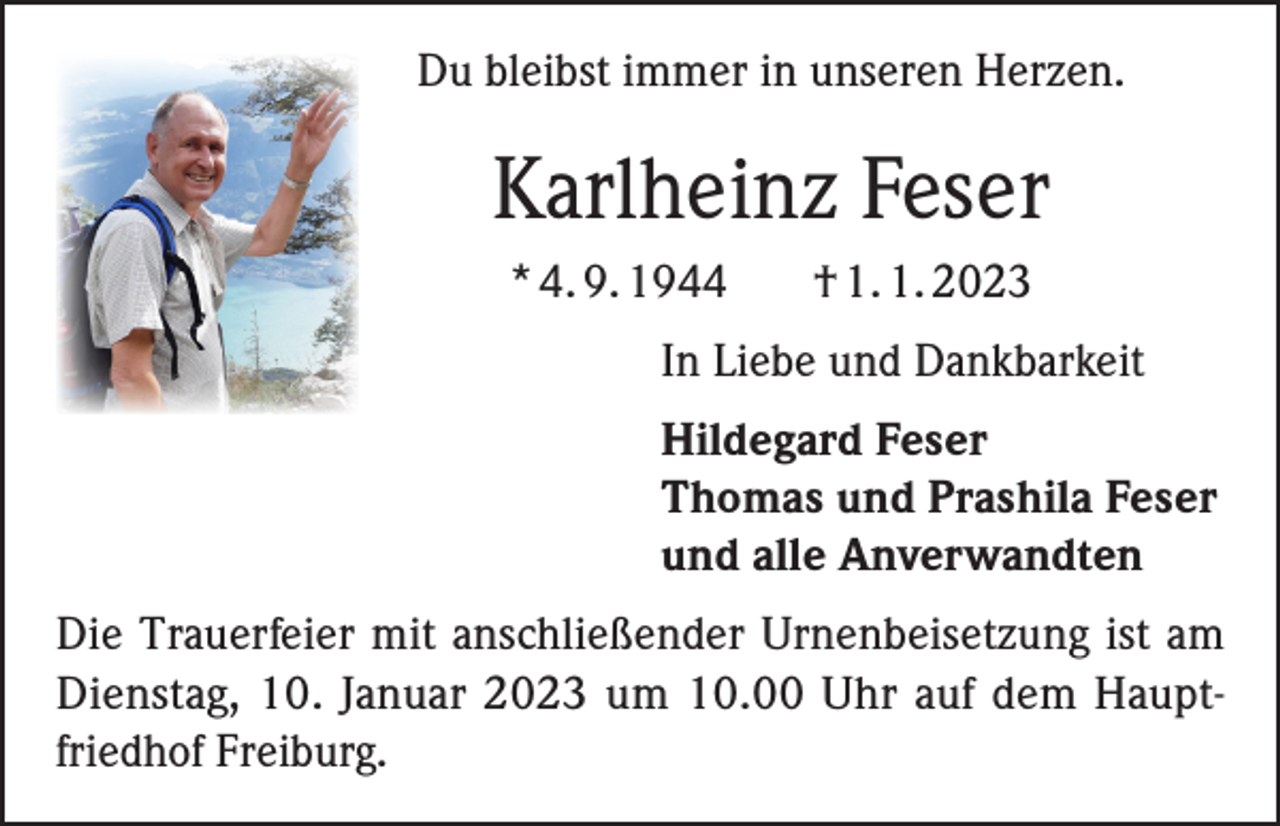 <p>Du bleibst immer in unseren Herzen.</p><p>Karlheinz Feser<br />* 4. 9. 1944</p><p>† 1. 1. 2023</p><p>In Liebe und Dankbarkeit<br />Hildegard Feser<br />Thomas und Prashila Feser<br />und alle Anverwandten<br />Die Trauerfeier mit anschließender Urnenbeisetzung ist am<br />Dienstag, 10. Januar 2023 um 10.00 Uhr auf dem Haupt­friedhof Freiburg.</p>