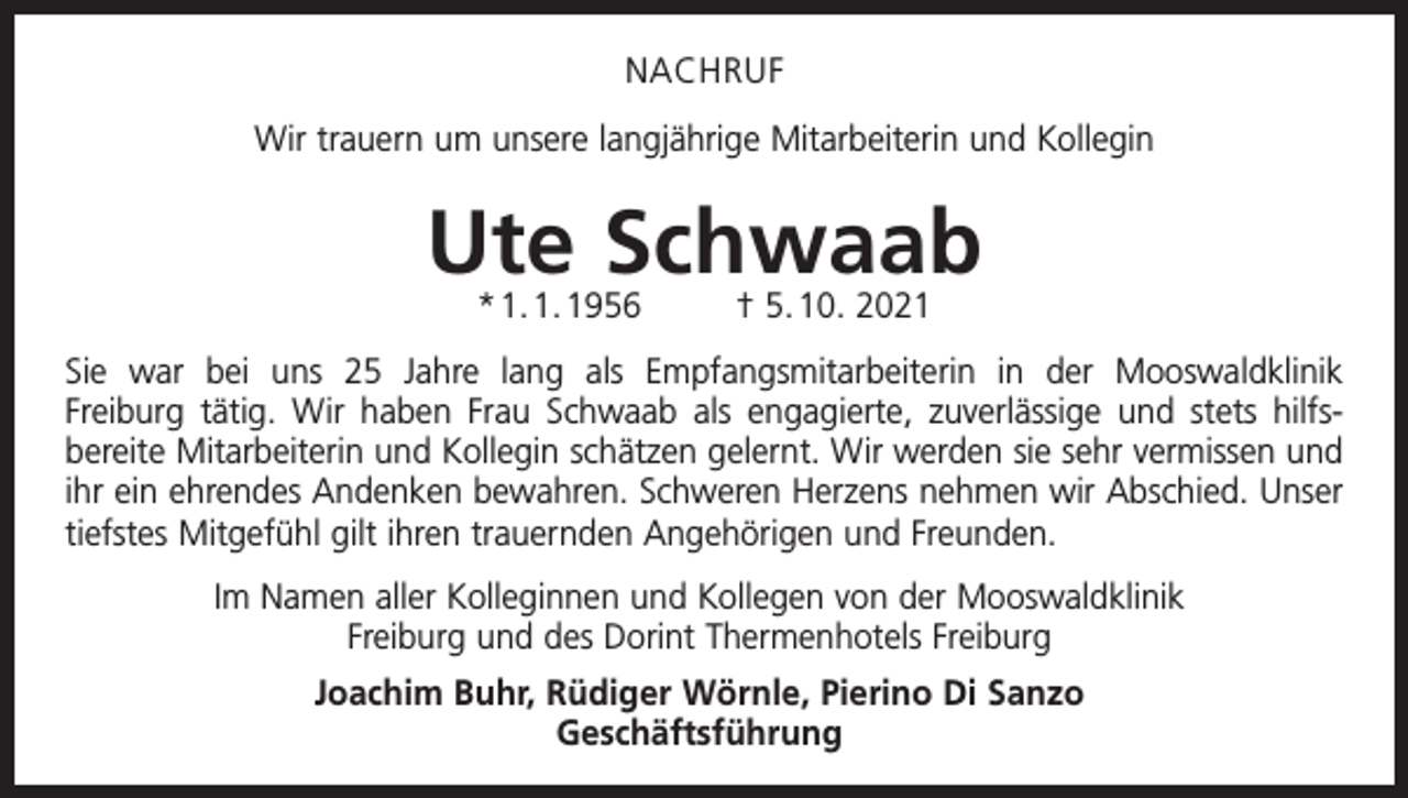 <p>NACHRUF<br />Wir trauern um unsere langjährige Mitarbeiterin und Kollegin</p><p>Ute Schwaab<br />* 1. 1. 1956</p><p>† 5. 10. 2021</p><p>Sie war bei uns 25 Jahre lang als Empfangsmitarbeiterin in der Mooswaldklinik<br />Freiburg tätig. Wir haben Frau Schwaab als engagierte, zuverlässige und stets hilfsbereite Mitarbeiterin und Kollegin schätzen gelernt. Wir werden sie sehr vermissen und<br />ihr ein ehrendes Andenken bewahren. Schweren Herzens nehmen wir Abschied. Unser<br />tiefstes Mitgefühl gilt ihren trauernden Angehörigen und Freunden.<br />Im Namen aller Kolleginnen und Kollegen von der Mooswaldklinik<br />Freiburg und des Dorint Thermenhotels Freiburg<br />Joachim Buhr, Rüdiger Wörnle, Pierino Di Sanzo<br />Geschäftsführung</p>