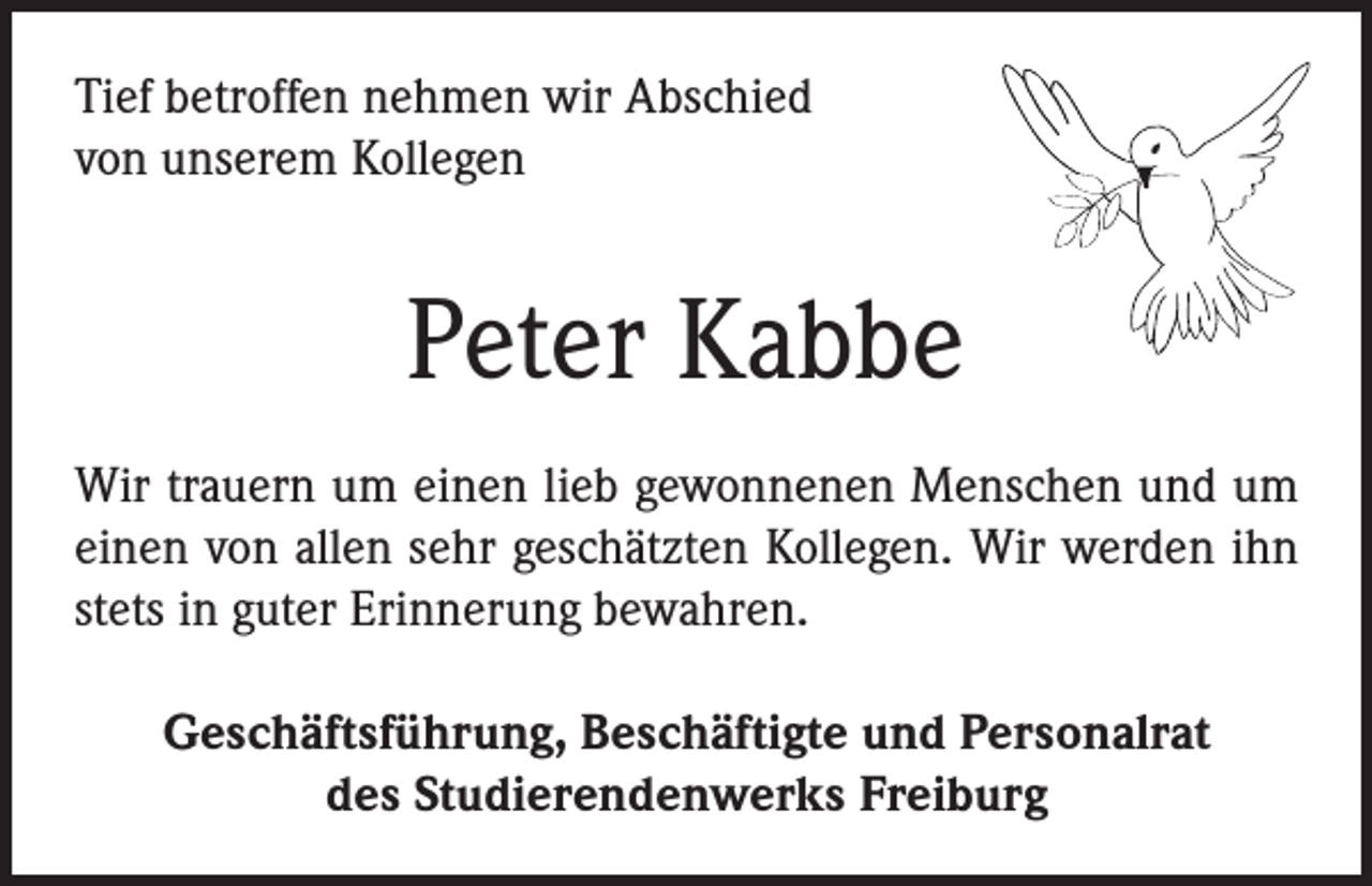 <p>Tief betroffen nehmen wir Abschied<br />von unserem Kollegen</p><p>Peter Kabbe<br />Wir trauern um einen lieb gewonnenen Menschen und um<br />einen von allen sehr geschätzten Kollegen. Wir werden ihn<br />stets in guter Erinnerung bewahren.<br />Geschäftsführung, Beschäftigte und Personalrat<br />des Studierendenwerks Freiburg</p>