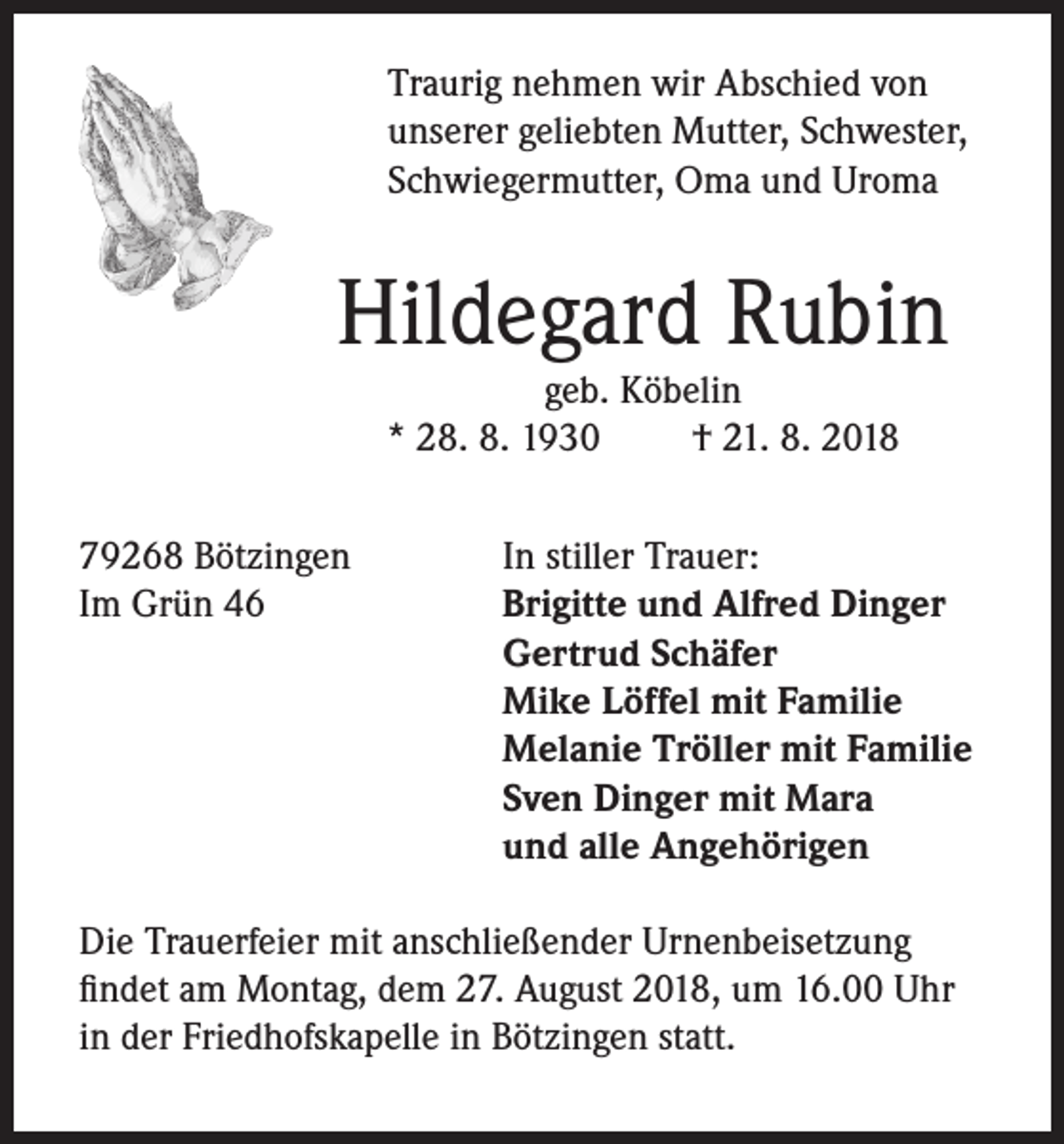 <p>Traurig nehmen wir Abschied von<br />unserer geliebten Mutter, Schwester,<br />Schwiegermutter, Oma und Uroma</p><p>Hildegard Rubin<br />geb. Köbelin<br />* 28. 8. 1930<br />† 21. 8. 2018</p><p>79268 Bötzingen<br />Im Grün 46</p><p>In stiller Trauer:<br />Brigitte und Alfred Dinger<br />Gertrud Schäfer<br />Mike Löffel mit Familie<br />Melanie Tröller mit Familie<br />Sven Dinger mit Mara<br />und alle Angehörigen</p><p>Die Trauerfeier mit anschließender Urnenbeisetzung<br />findet am Montag, dem 27. August 2018, um 16.00 Uhr<br />in der Friedhofskapelle in Bötzingen statt.</p>