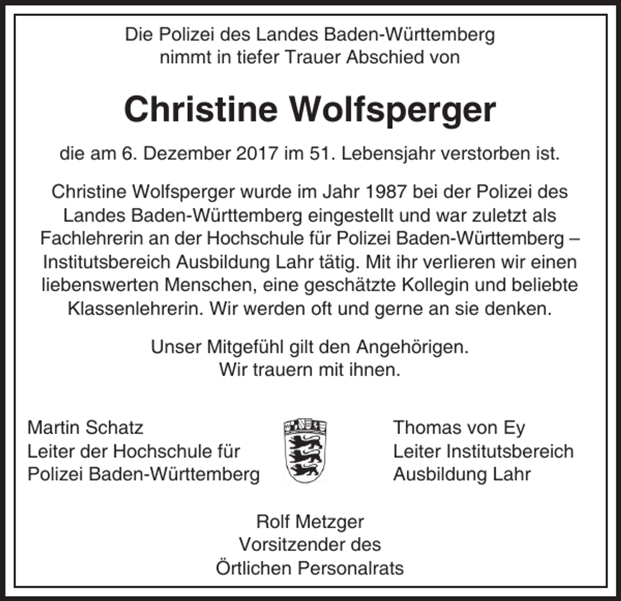 <p>Die Polizei des Landes Baden-Württemberg<br />nimmt in tiefer Trauer Abschied von</p><p>Christine Wolfsperger<br />die am 6. Dezember 2017 im 51. Lebensjahr verstorben ist.<br />Christine Wolfsperger wurde im Jahr 1987 bei der Polizei des<br />Landes Baden-Württemberg eingestellt und war zuletzt als<br />Fachlehrerin an der Hochschule für Polizei Baden-Württemberg –<br />Institutsbereich Ausbildung Lahr tätig. Mit ihr verlieren wir einen<br />liebenswerten Menschen, eine geschätzte Kollegin und beliebte<br />Klassenlehrerin. Wir werden oft und gerne an sie denken.<br />Unser Mitgefühl gilt den Angehörigen.<br />Wir trauern mit ihnen.<br />Martin Schatz<br />Leiter der Hochschule für<br />Polizei Baden-Württemberg</p><p>Thomas von Ey<br />Leiter Institutsbereich<br />Ausbildung Lahr</p><p>Rolf Metzger<br />Vorsitzender des<br />Örtlichen Personalrats</p>