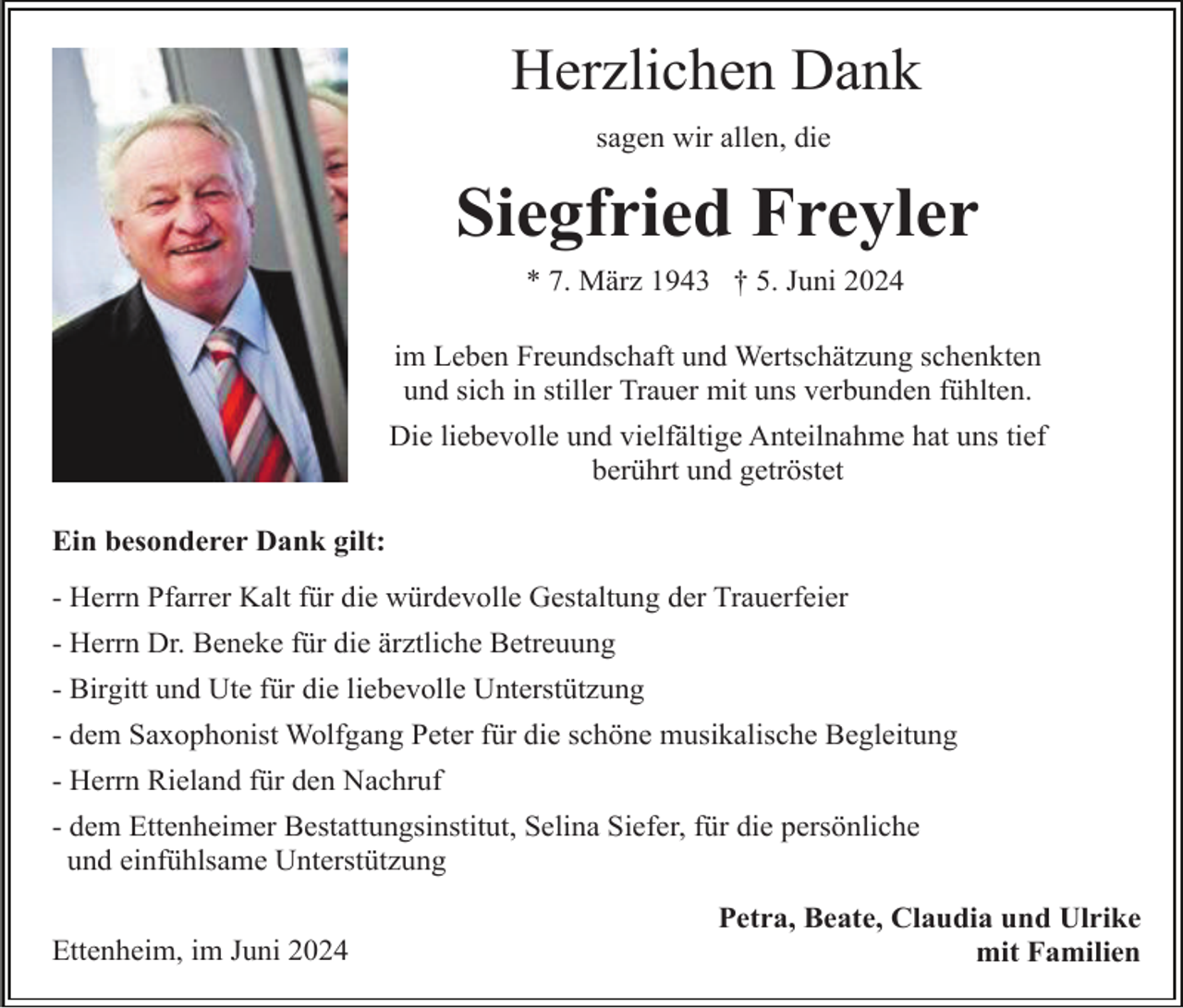 <p>Herzlichen Dank<br />sagen wir allen, die</p><p>Siegfried Freyler<br />* 7. März 1943 † 5. Juni 2024<br />im Leben Freundschaft und Wertschätzung schenkten<br />und sich in stiller Trauer mit uns verbunden fühlten.<br />Die liebevolle und vielfältige Anteilnahme hat uns tief<br />berührt und getröstet<br />Ein besonderer Dank gilt:<br />- Herrn Pfarrer Kalt für die würdevolle Gestaltung der Trauerfeier<br />- Herrn Dr. Beneke für die ärztliche Betreuung<br />- Birgitt und Ute für die liebevolle Unterstützung<br />- dem Saxophonist Wolfgang Peter für die schöne musikalische Begleitung<br />- Herrn Rieland für den Nachruf<br />- dem Ettenheimer Bestattungsinstitut, Selina Siefer, für die persönliche<br />und einfühlsame Unterstützung<br />Ettenheim, im Juni 2024</p><p>Petra, Beate, Claudia und Ulrike<br />mit Familien</p>