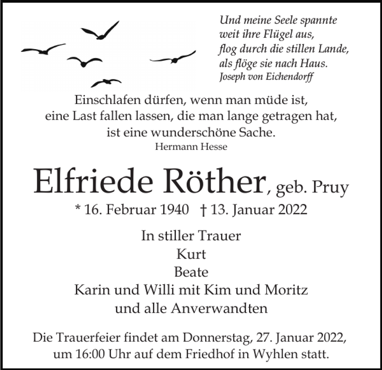 <p>Und meine Seele spannte<br />weit ihre Flügel aus,<br />flog durch die stillen Lande,<br />als flöge sie nach Haus.<br />Joseph von Eichendorff</p><p>Einschlafen dürfen, wenn man müde ist,<br />eine Last fallen lassen, die man lange getragen hat,<br />ist eine wunderschöne Sache.<br />Hermann Hesse</p><p>Elfriede Röther, geb. Pruy<br />* 16. Februar 1940 † 13. Januar 2022</p><p>In stiller Trauer<br />Kurt<br />Beate<br />Karin und Willi mit Kim und Moritz<br />und alle Anverwandten<br />Die Trauerfeier findet am Donnerstag, 27. Januar 2022,<br />um 16:00 Uhr auf dem Friedhof in Wyhlen statt.</p>