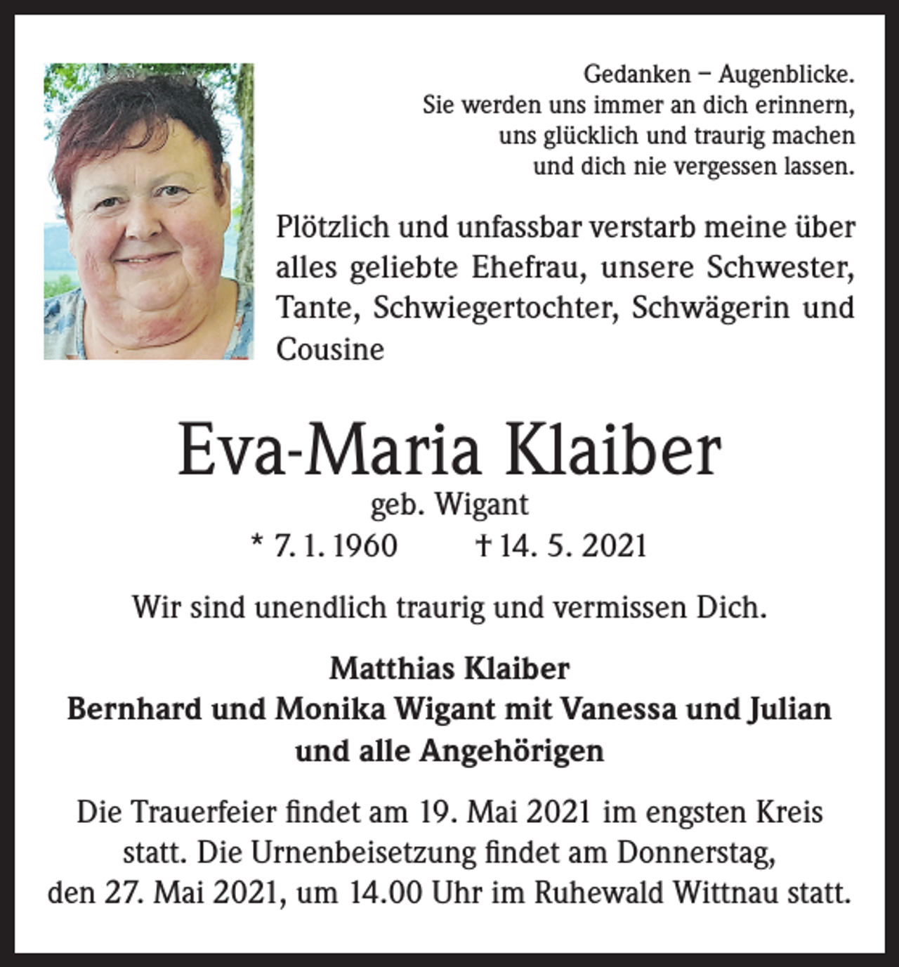 <p>Gedanken – Augenblicke.<br />Sie werden uns immer an dich erinnern,<br />uns glücklich und traurig machen<br />und dich nie vergessen lassen.</p><p>Plötzlich und unfassbar verstarb meine über<br />alles geliebte Ehefrau, unsere Schwester,<br />Tante, Schwiegertochter, Schwägerin und<br />Cousine</p><p>Eva-Maria Klaiber<br />geb. Wigant<br />* 7. 1. 1960<br />† 14. 5. 2021</p><p>Wir sind unendlich traurig und vermissen Dich.<br />Matthias Klaiber<br />Bernhard und Monika Wigant mit Vanessa und Julian<br />und alle Angehörigen<br />Die Trauerfeier findet am 19. Mai 2021 im engsten Kreis<br />statt. Die Urnenbeisetzung findet am Donnerstag,<br />den 27. Mai 2021, um 14.00 Uhr im Ruhewald Wittnau statt.</p>
