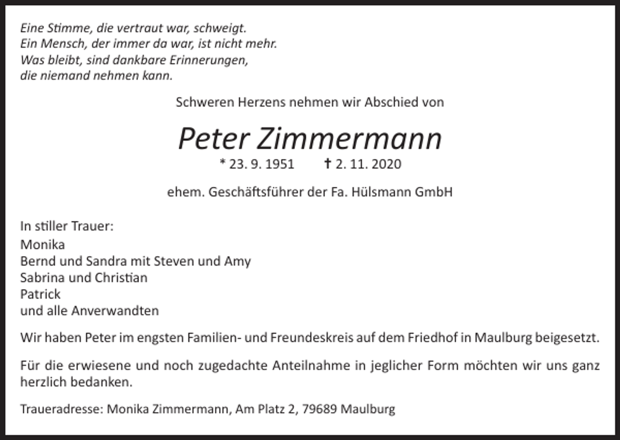 <p>Eine Stimme, die vertraut war, schweigt.<br />Ein Mensch, der immer da war, ist nicht mehr.<br />Was bleibt, sind dankbare Erinnerungen,<br />die niemand nehmen kann.</p><p>Schweren Herzens nehmen wir Abschied von</p><p>Peter Zimmermann<br />* 23. 9. 1951 ✝ 2. 11. 2020</p><p>ehem. Geschäftsführer der Fa. Hülsmann GmbH<br />In stiller Trauer:<br />Monika<br />Bernd und Sandra mit Steven und Amy<br />Sabrina und Christian<br />Patrick<br />und alle Anverwandten<br />Wir haben Peter im engsten Familien- und Freundeskreis auf dem Friedhof in Maulburg beigesetzt.<br />Für die erwiesene und noch zugedachte Anteilnahme in jeglicher Form möchten wir uns ganz<br />herzlich bedanken.<br />Traueradresse: Monika Zimmermann, Am Platz 2, 79689 Maulburg</p>