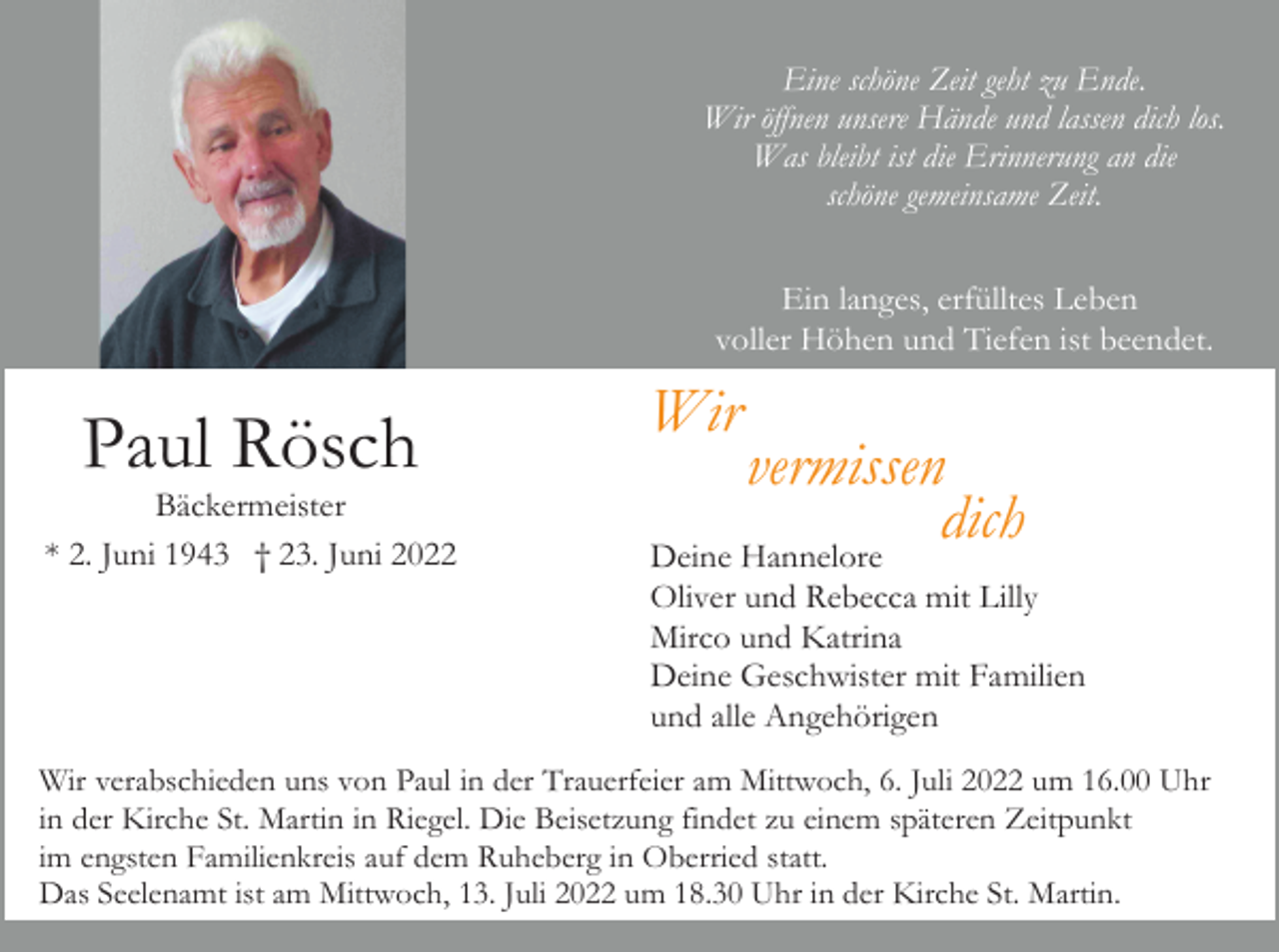 <p>Eine schöne Zeit geht zu Ende.<br />Wir öffnen unsere Hände und lassen dich los.<br />Was bleibt ist die Erinnerung an die<br />schöne gemeinsame Zeit.<br />Ein langes, erfülltes Leben<br />voller Höhen und Tiefen ist beendet.</p><p>Paul Rösch<br />Bäckermeister<br />* 2. Juni 1943 † 23. Juni 2022</p><p>Wir</p><p>vermissen<br />dich<br />Deine Hannelore<br />Oliver und Rebecca mit Lilly<br />Mirco und Katrina<br />Deine Geschwister mit Familien<br />und alle Angehörigen</p><p>Wir verabschieden uns von Paul in der Trauerfeier am Mittwoch, 6. Juli 2022 um 16.00 Uhr<br />in der Kirche St. Martin in Riegel. Die Beisetzung findet zu einem späteren Zeitpunkt<br />im engsten Familienkreis auf dem Ruheberg in Oberried statt.<br />Das Seelenamt ist am Mittwoch, 13. Juli 2022 um 18.30 Uhr in der Kirche St. Martin.</p>