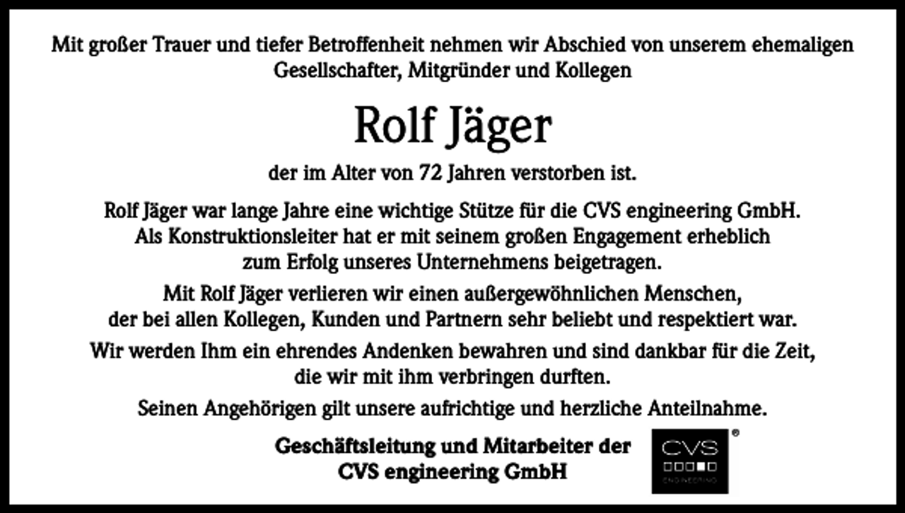 <p>Mit großer Trauer und tiefer Betroffenheit nehmen wir Abschied von unserem ehemaligen<br />Gesellschafter, Mitgründer und Kollegen</p><p>Rolf Jäger<br />der im Alter von 72 Jahren verstorben ist.<br />Rolf Jäger war lange Jahre eine wichtige Stütze für die CVS engineering GmbH.<br />Als Konstruktionsleiter hat er mit seinem großen Engagement erheblich<br />zum Erfolg unseres Unternehmens beigetragen.<br />Mit Rolf Jäger verlieren wir einen außergewöhnlichen Menschen,<br />der bei allen Kollegen, Kunden und Partnern sehr beliebt und respektiert war.<br />Wir werden Ihm ein ehrendes Andenken bewahren und sind dankbar für die Zeit,<br />die wir mit ihm verbringen durften.<br />Seinen Angehörigen gilt unsere aufrichtige und herzliche Anteilnahme.<br />Geschäftsleitung und Mitarbeiter der<br />CVS engineering GmbH</p>
