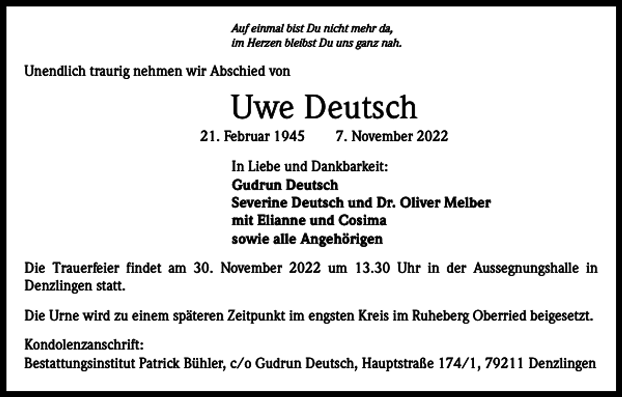<p>Auf einmal bist Du nicht mehr da,<br />im Herzen bleibst Du uns ganz nah.</p><p>Unendlich traurig nehmen wir Abschied von</p><p>Uwe Deutsch<br />21. Februar 1945 7. November 2022<br />In Liebe und Dankbarkeit:<br />Gudrun Deutsch<br />Severine Deutsch und Dr. Oliver Melber<br />mit Elianne und Cosima<br />sowie alle Angehörigen<br />Die Trauerfeier findet am 30. November 2022 um 13.30 Uhr in der Aussegnungshalle in<br />­Denzlingen statt.<br />Die Urne wird zu einem späteren Zeitpunkt im engsten Kreis im Ruheberg Oberried beigesetzt.<br />Kondolenzanschrift:<br />Bestattungsinstitut Patrick Bühler, c/o Gudrun Deutsch, Hauptstraße 174/1, 79211 Denzlingen</p>