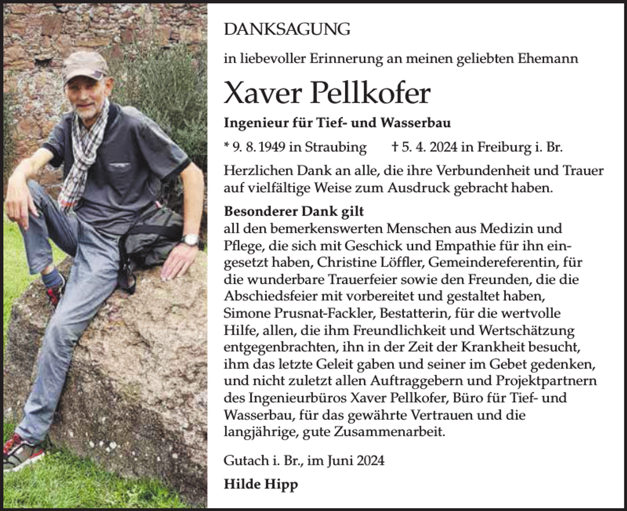 <p>DANKSAGUNG</p><p>in liebevoller Erinnerung an meinen geliebten Ehemann<br />DANKSAGUNG</p><p>in liebevoller Erinnerung an meinen geliebten Ehemann</p><p>Xaver<br />Pellkofer<br />Xaver<br />Pellkofer<br />Ingenieur für Tief- und Wasserbau<br />Ingenieur für Tief- und Wasserbau</p><p>* 9. 8.<br />in Straubing<br />† 5.<br />4. 2024<br />in Freiburg<br />i. Br.<br />* 9. 8. 1949<br />in1949<br />Straubing<br />† 5. 4.<br />2024<br />in Freiburg<br />i. Br.</p><p>Herzlichen<br />Dank an<br />alle,<br />ihre<br />und und<br />Trauer<br />Herzlichen<br />Dank<br />andie<br />alle,<br />dieVerbundenheit<br />ihre Verbundenheit<br />Trauer<br />auf vielfältige<br />Weise<br />zum<br />Ausdruck<br />gebracht<br />haben.<br />vielfältige Weise zum Ausdruck gebracht haben.</p><p>Besonderer Dank gilt<br />Dank gilt<br />all denBesonderer<br />bemerkenswerten<br />Menschen aus Medizin und<br />Menschen<br />aus<br />Pflege, all<br />dieden<br />sichbemerkenswerten<br />mit Geschick und<br />Empathie<br />fürMedizin<br />ihn ein-und Pflege<br />Geschick<br />und Empathie<br />für ihn eingesetzt haben,<br />gesetztmit<br />haben,<br />Christine<br />Löffler, Gemeindereferentin,<br />für<br />Christine Löffler,<br />Gemeindereferentin,<br />für diedie<br />wunderbare<br />T<br />die wunderbare<br />Trauerfeier<br />sowie den Freunden,<br />die<br />sowie denmit<br />Freunden,<br />die und<br />die Abschiedsfeier<br />mit vorbereitet u<br />Abschiedsfeier<br />vorbereitet<br />gestaltet haben,<br />haben, Bestatterin, für die wertvolle<br />Simonegestaltet<br />Prusnat-Fackler,<br />Simone<br />Prusnat-Fackler,<br />Bestattungsunternehmen<br />Hilfe, allen, die ihm Freundlichkeit<br />und WertschätzungDieter Pru<br />die<br />wertvolle<br />Hilfe,<br />allen,<br />die<br />ihm<br />Freundlichkeit<br />und Wertsc<br />entgegenbrachten, ihn in der Zeit der Krankheit<br />besucht,<br />entgegenbrachten,<br />ihnund<br />in der<br />Zeit im<br />derGebet<br />Krankheit<br />besucht, ihm<br />ihm das<br />letzte Geleit gaben<br />seiner<br />gedenken,<br />Geleit gaben und seiner im Gebet gedenken,<br />und nicht zuletzt allen Auftraggebern und Projektpartnern<br />und nicht zuletzt allen Auftraggebern und Projektpartnern d<br />des Ingenieurbüros Xaver Pellkofer, Büro für Tief- und<br />Ingenieurbüros Xaver Pellkofer, Büro für Tief- und Wasserba<br />Wasserbau, für das gewährte Vertrauen und die<br />gewährte Vertrauen und die langjährige, gute Zusammenarb<br />langjährige, gute Zusammenarbeit.<br />i. Br.,<br />Juni 2024<br />GutachGutach<br />i. Br., im<br />Juniim2024</p><p>Hilde Hipp<br />Hilde Hipp</p>