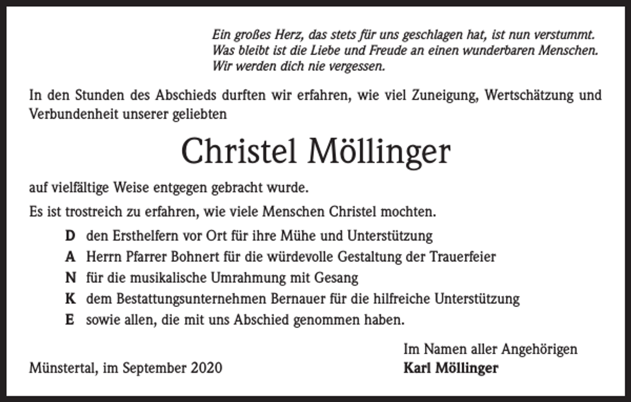 <p>Ein großes Herz, das stets für uns geschlagen hat, ist nun verstummt.<br />Was bleibt ist die Liebe und Freude an einen wunderbaren Menschen.<br />Wir werden dich nie vergessen.</p><p>In den Stunden des Abschieds durften wir erfahren, wie viel Zuneigung, Wertschätzung und<br />Verbundenheit unserer geliebten</p><p>Christel Möllinger<br />auf vielfältige Weise entgegen gebracht wurde.<br />Es ist trostreich zu erfahren, wie viele Menschen Christel mochten.<br />D<br />A<br />N<br />K<br />E</p><p>den Ersthelfern vor Ort für ihre Mühe und Unterstützung<br />Herrn Pfarrer Bohnert für die würdevolle Gestaltung der Trauerfeier<br />für die musikalische Umrahmung mit Gesang<br />dem Bestattungsunternehmen Bernauer für die hilfreiche Unterstützung<br />sowie allen, die mit uns Abschied genommen haben.</p><p>Münstertal, im September 2020</p><p>Im Namen aller Angehörigen<br />Karl Möllinger</p>