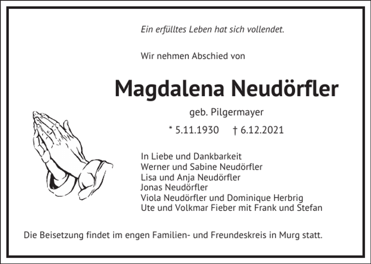 <p>Ein erfülltes Leben hat sich vollendet.<br />Wir nehmen Abschied von</p><p>Magdalena Neudörfler<br />geb. Pilgermayer<br />* 5.11.1930</p><p>† 6.12.2021</p><p>In Liebe und Dankbarkeit<br />Werner und Sabine Neudörfler<br />Lisa und Anja Neudörfler<br />Jonas Neudörfler<br />Viola Neudörfler und Dominique Herbrig<br />Ute und Volkmar Fieber mit Frank und Stefan<br />Die Beisetzung findet im engen Familien- und Freundeskreis in Murg statt.</p>