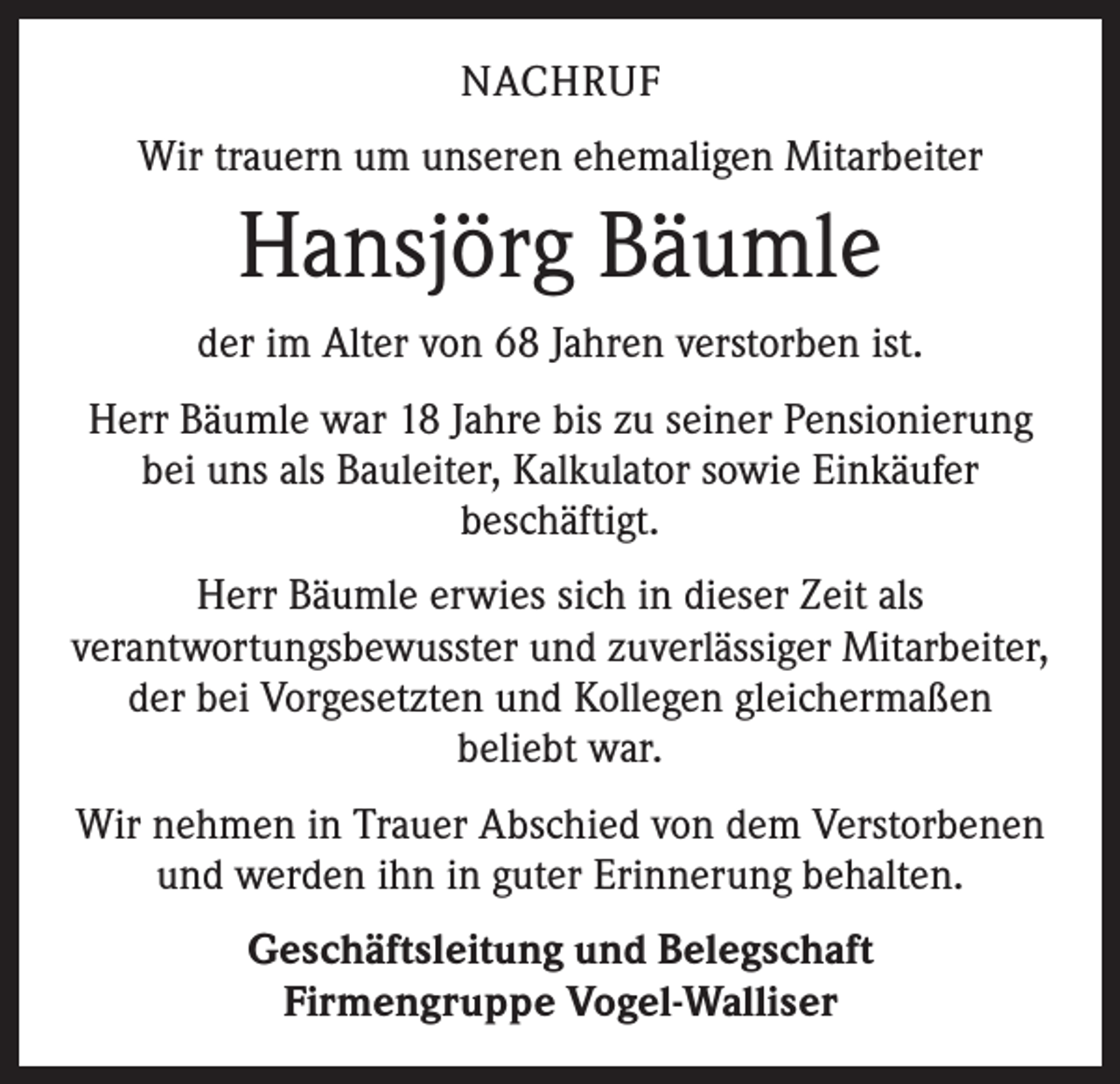 <p>NACHRUF<br />Wir trauern um unseren ehemaligen Mitarbeiter</p><p>Hansjörg Bäumle<br />der im Alter von 68 Jahren verstorben ist.<br />Herr Bäumle war 18 Jahre bis zu seiner Pensionierung<br />bei uns als Bauleiter, Kalkulator sowie Einkäufer<br />beschäftigt.<br />Herr Bäumle erwies sich in dieser Zeit als<br />verantwortungsbewusster und zuverlässiger Mitarbeiter,<br />der bei Vorgesetzten und Kollegen gleichermaßen<br />beliebt war.<br />Wir nehmen in Trauer Abschied von dem Verstorbenen<br />und werden ihn in guter Erinnerung behalten.<br />Geschäftsleitung und Belegschaft<br />Firmengruppe Vogel-Walliser</p>