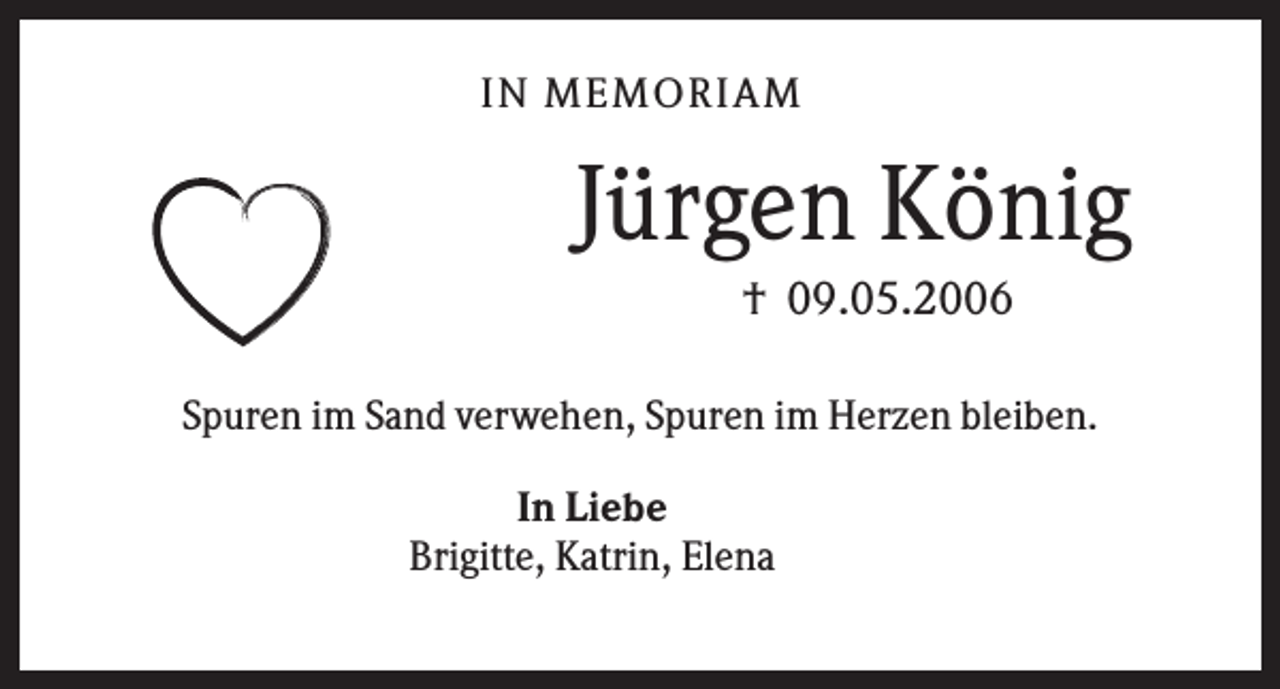 <p>IN MEMO R IA M</p><p>Jürgen König<br />† 09.05.2006<br />Spuren im Sand verwehen, Spuren im Herzen bleiben.<br />In Liebe<br />Brigitte, Katrin, Elena</p>
