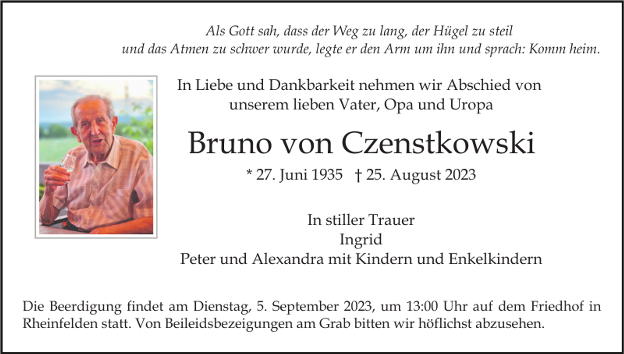 <p>Als Gott sah, dass der Weg zu lang, der Hügel zu steil<br />und das Atmen zu schwer wurde, legte er den Arm um ihn und sprach: Komm heim.</p><p>In Liebe und Dankbarkeit nehmen wir Abschied von<br />unserem lieben Vater, Opa und Uropa</p><p>Bruno von Czenstkowski<br />* 27. Juni 1935 † 25. August 2023<br />In stiller Trauer<br />Ingrid<br />Peter und Alexandra mit Kindern und Enkelkindern<br />Die Beerdigung findet am Dienstag, 5. September 2023, um 13:00 Uhr auf dem Friedhof in<br />Rheinfelden statt. Von Beileidsbezeigungen am Grab bitten wir höflichst abzusehen.</p>