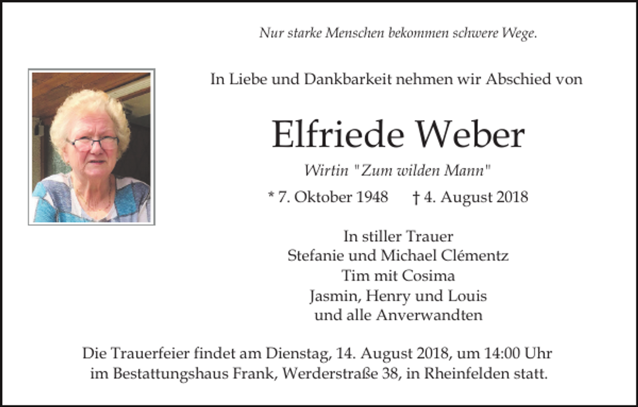 <p>Nur starke Menschen bekommen schwere Wege.</p><p>In Liebe und Dankbarkeit nehmen wir Abschied von</p><p>Elfriede Weber<br />Wirtin "Zum wilden Mann"<br />* 7. Oktober 1948</p><p>† 4. August 2018</p><p>In stiller Trauer<br />Stefanie und Michael Clémentz<br />Tim mit Cosima<br />Jasmin, Henry und Louis<br />und alle Anverwandten<br />Die Trauerfeier findet am Dienstag, 14. August 2018, um 14:00 Uhr<br />im Bestattungshaus Frank, Werderstraße 38, in Rheinfelden statt.</p>