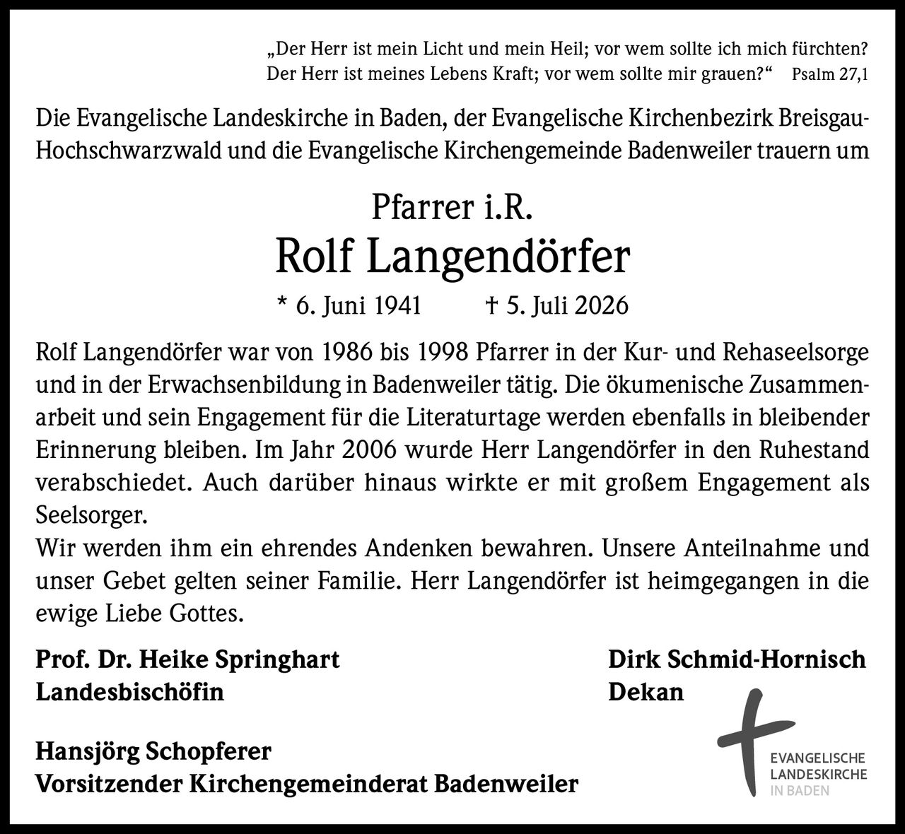 <p>„Der Herr ist mein Licht und mein Heil; vor wem sollte ich mich fürchten? Der Herr ist meines Lebens Kraft; vor wem sollte mir grauen?" Psalm 27,1</p>

<p>Die Evangelische Landeskirche in Baden, der Evangelische Kirchenbezirk Breisgau-Hochschwarzwald und die Evangelische Kirchengemeinde Badenweiler trauern um</p>

<p><strong>Pfarrer i.R. Rolf Langendörfer</strong></p>

<p>* 6. Juni 1941 † 5. Juli 2026</p>

<p>Rolf Langendörfer war von 1986 bis 1998 Pfarrer in der Kur- und Rehaseelsorge und in der Erwachsenbildung in Badenweiler tätig. Die ökumenische Zusammenarbeit und sein Engagement für die Literaturtage werden ebenfalls in bleibender Erinnerung bleiben. Im Jahr 2006 wurde Herr Langendörfer in den Ruhestand verabschiedet. Auch darüber hinaus wirkte er mit großem Engagement als Seelsorger.</p>

<p>Wir werden ihm ein ehrendes Andenken bewahren. Unsere Anteilnahme und unser Gebet gelten seiner Familie. Herr Langendörfer ist heimgegangen in die ewige Liebe Gottes.</p>

<p><strong>Prof. Dr. Heike Springhart</strong> <strong>Dirk Schmid-Hornisch</strong><br/>
<strong>Landesbischöfin</strong> <strong>Dekan</strong></p>

<p><strong>Hansjörg Schopferer</strong><br/>
<strong>Vorsitzender Kirchengemeinderat Badenweiler</strong></p>